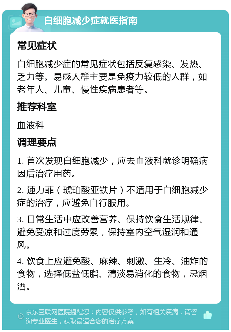 白细胞减少症就医指南 常见症状 白细胞减少症的常见症状包括反复感染、发热、乏力等。易感人群主要是免疫力较低的人群，如老年人、儿童、慢性疾病患者等。 推荐科室 血液科 调理要点 1. 首次发现白细胞减少，应去血液科就诊明确病因后治疗用药。 2. 速力菲（琥珀酸亚铁片）不适用于白细胞减少症的治疗，应避免自行服用。 3. 日常生活中应改善营养、保持饮食生活规律、避免受凉和过度劳累，保持室内空气湿润和通风。 4. 饮食上应避免酸、麻辣、刺激、生冷、油炸的食物，选择低盐低脂、清淡易消化的食物，忌烟酒。