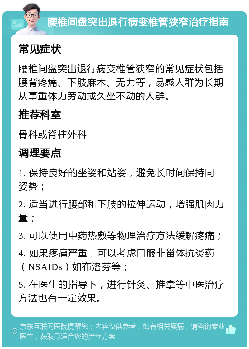 腰椎间盘突出退行病变椎管狭窄治疗指南 常见症状 腰椎间盘突出退行病变椎管狭窄的常见症状包括腰背疼痛、下肢麻木、无力等，易感人群为长期从事重体力劳动或久坐不动的人群。 推荐科室 骨科或脊柱外科 调理要点 1. 保持良好的坐姿和站姿，避免长时间保持同一姿势； 2. 适当进行腰部和下肢的拉伸运动，增强肌肉力量； 3. 可以使用中药热敷等物理治疗方法缓解疼痛； 4. 如果疼痛严重，可以考虑口服非甾体抗炎药（NSAIDs）如布洛芬等； 5. 在医生的指导下，进行针灸、推拿等中医治疗方法也有一定效果。