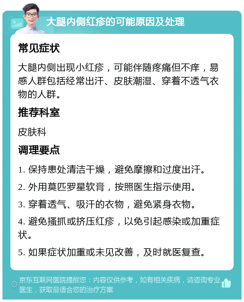 大腿内侧红疹的可能原因及处理 常见症状 大腿内侧出现小红疹，可能伴随疼痛但不痒，易感人群包括经常出汗、皮肤潮湿、穿着不透气衣物的人群。 推荐科室 皮肤科 调理要点 1. 保持患处清洁干燥，避免摩擦和过度出汗。 2. 外用莫匹罗星软膏，按照医生指示使用。 3. 穿着透气、吸汗的衣物，避免紧身衣物。 4. 避免搔抓或挤压红疹，以免引起感染或加重症状。 5. 如果症状加重或未见改善，及时就医复查。