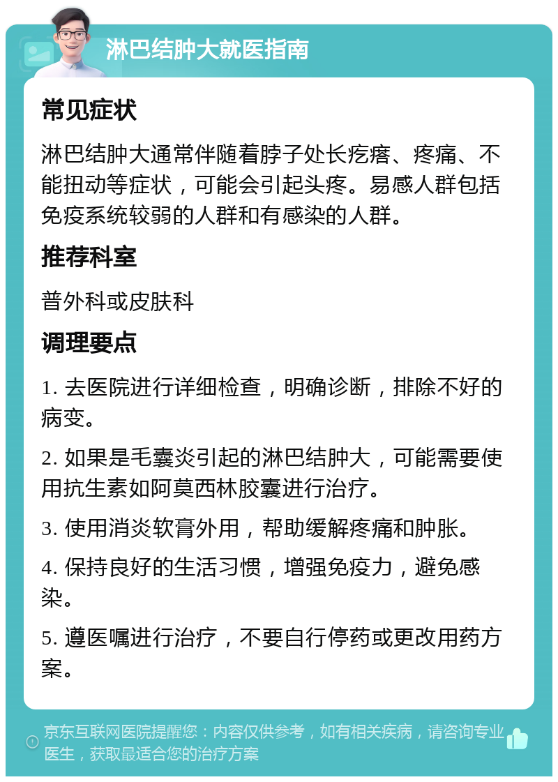 淋巴结肿大就医指南 常见症状 淋巴结肿大通常伴随着脖子处长疙瘩、疼痛、不能扭动等症状，可能会引起头疼。易感人群包括免疫系统较弱的人群和有感染的人群。 推荐科室 普外科或皮肤科 调理要点 1. 去医院进行详细检查，明确诊断，排除不好的病变。 2. 如果是毛囊炎引起的淋巴结肿大，可能需要使用抗生素如阿莫西林胶囊进行治疗。 3. 使用消炎软膏外用，帮助缓解疼痛和肿胀。 4. 保持良好的生活习惯，增强免疫力，避免感染。 5. 遵医嘱进行治疗，不要自行停药或更改用药方案。