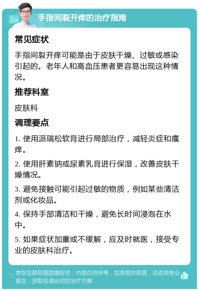 手指间裂开痒的治疗指南 常见症状 手指间裂开痒可能是由于皮肤干燥、过敏或感染引起的。老年人和高血压患者更容易出现这种情况。 推荐科室 皮肤科 调理要点 1. 使用派瑞松软膏进行局部治疗，减轻炎症和瘙痒。 2. 使用肝素钠或尿素乳膏进行保湿，改善皮肤干燥情况。 3. 避免接触可能引起过敏的物质，例如某些清洁剂或化妆品。 4. 保持手部清洁和干燥，避免长时间浸泡在水中。 5. 如果症状加重或不缓解，应及时就医，接受专业的皮肤科治疗。