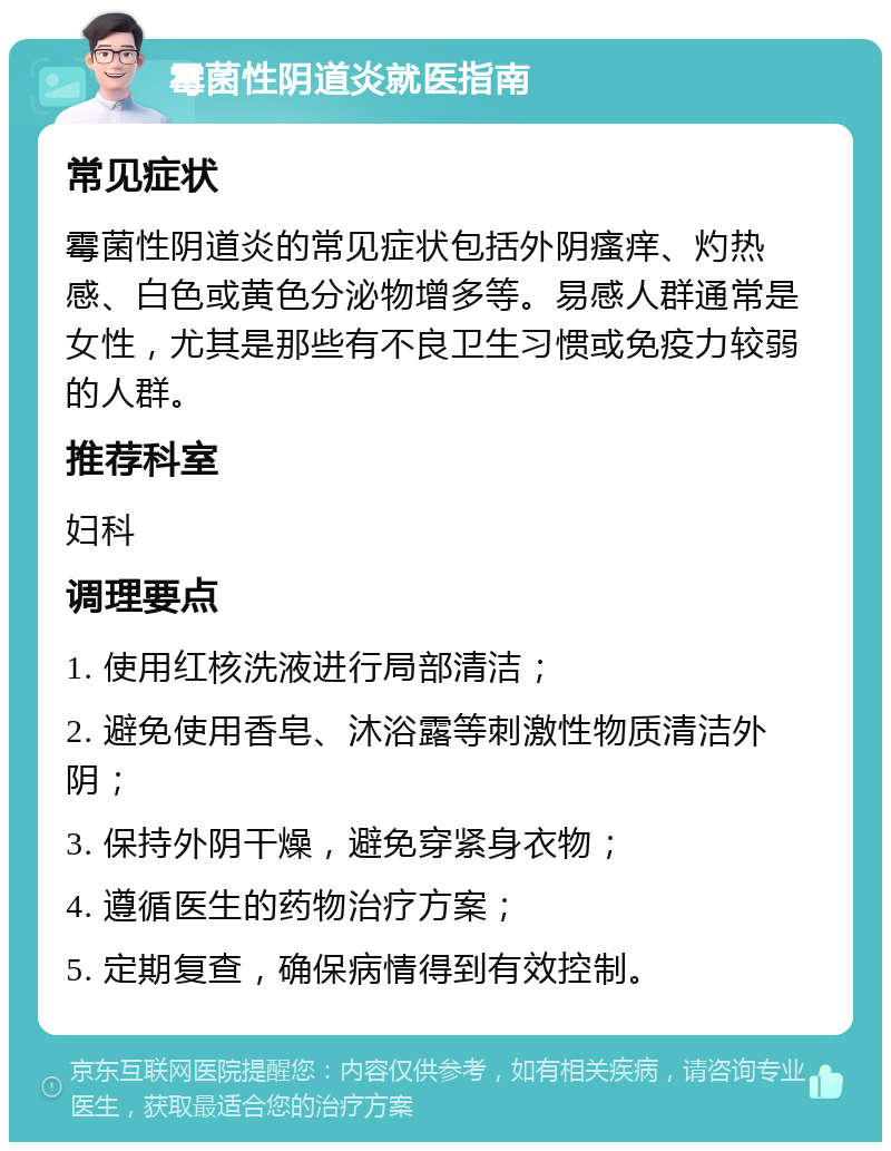 霉菌性阴道炎就医指南 常见症状 霉菌性阴道炎的常见症状包括外阴瘙痒、灼热感、白色或黄色分泌物增多等。易感人群通常是女性，尤其是那些有不良卫生习惯或免疫力较弱的人群。 推荐科室 妇科 调理要点 1. 使用红核洗液进行局部清洁； 2. 避免使用香皂、沐浴露等刺激性物质清洁外阴； 3. 保持外阴干燥，避免穿紧身衣物； 4. 遵循医生的药物治疗方案； 5. 定期复查，确保病情得到有效控制。