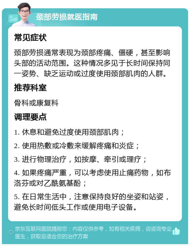 颈部劳损就医指南 常见症状 颈部劳损通常表现为颈部疼痛、僵硬，甚至影响头部的活动范围。这种情况多见于长时间保持同一姿势、缺乏运动或过度使用颈部肌肉的人群。 推荐科室 骨科或康复科 调理要点 1. 休息和避免过度使用颈部肌肉； 2. 使用热敷或冷敷来缓解疼痛和炎症； 3. 进行物理治疗，如按摩、牵引或理疗； 4. 如果疼痛严重，可以考虑使用止痛药物，如布洛芬或对乙酰氨基酚； 5. 在日常生活中，注意保持良好的坐姿和站姿，避免长时间低头工作或使用电子设备。