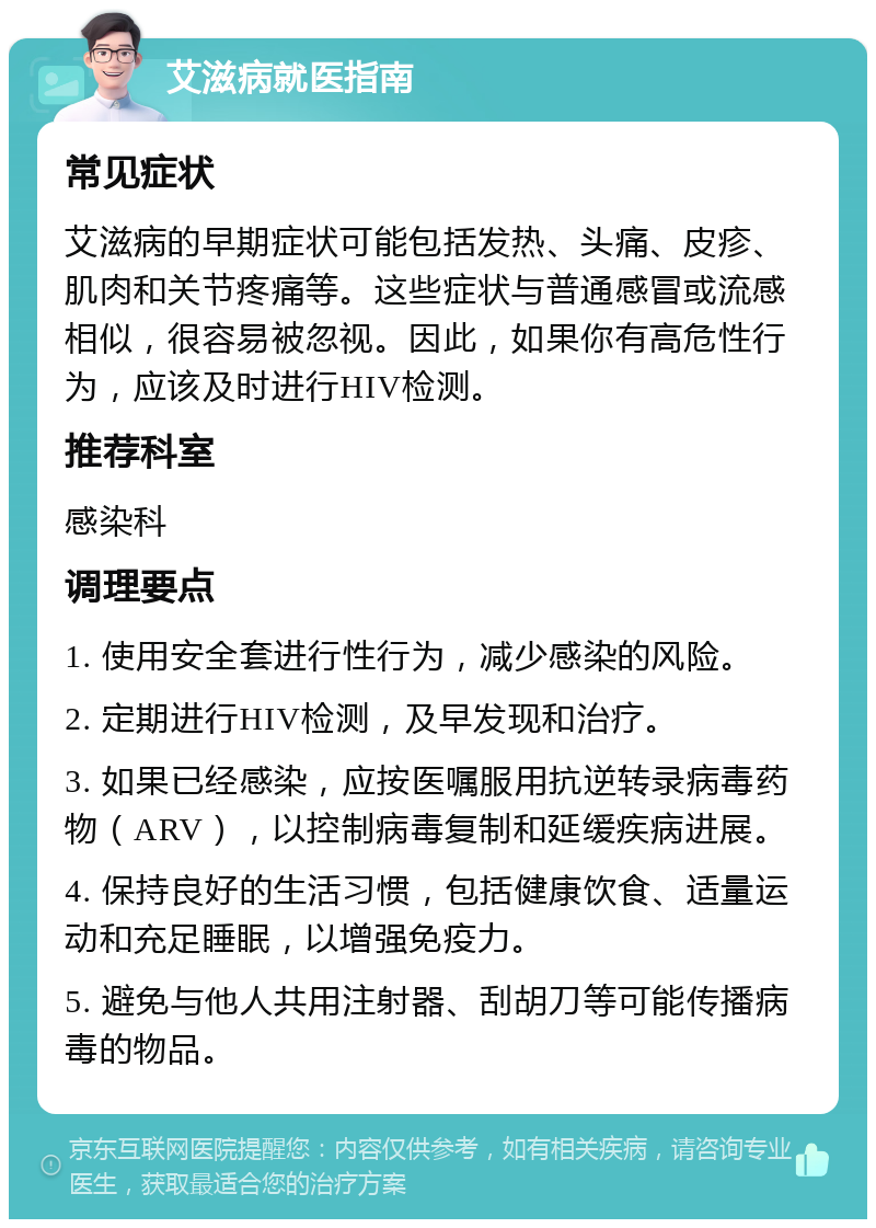 艾滋病就医指南 常见症状 艾滋病的早期症状可能包括发热、头痛、皮疹、肌肉和关节疼痛等。这些症状与普通感冒或流感相似，很容易被忽视。因此，如果你有高危性行为，应该及时进行HIV检测。 推荐科室 感染科 调理要点 1. 使用安全套进行性行为，减少感染的风险。 2. 定期进行HIV检测，及早发现和治疗。 3. 如果已经感染，应按医嘱服用抗逆转录病毒药物（ARV），以控制病毒复制和延缓疾病进展。 4. 保持良好的生活习惯，包括健康饮食、适量运动和充足睡眠，以增强免疫力。 5. 避免与他人共用注射器、刮胡刀等可能传播病毒的物品。