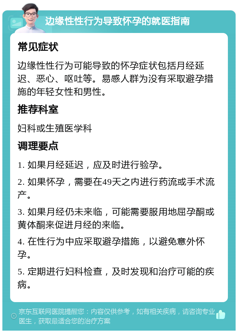 边缘性性行为导致怀孕的就医指南 常见症状 边缘性性行为可能导致的怀孕症状包括月经延迟、恶心、呕吐等。易感人群为没有采取避孕措施的年轻女性和男性。 推荐科室 妇科或生殖医学科 调理要点 1. 如果月经延迟，应及时进行验孕。 2. 如果怀孕，需要在49天之内进行药流或手术流产。 3. 如果月经仍未来临，可能需要服用地屈孕酮或黄体酮来促进月经的来临。 4. 在性行为中应采取避孕措施，以避免意外怀孕。 5. 定期进行妇科检查，及时发现和治疗可能的疾病。