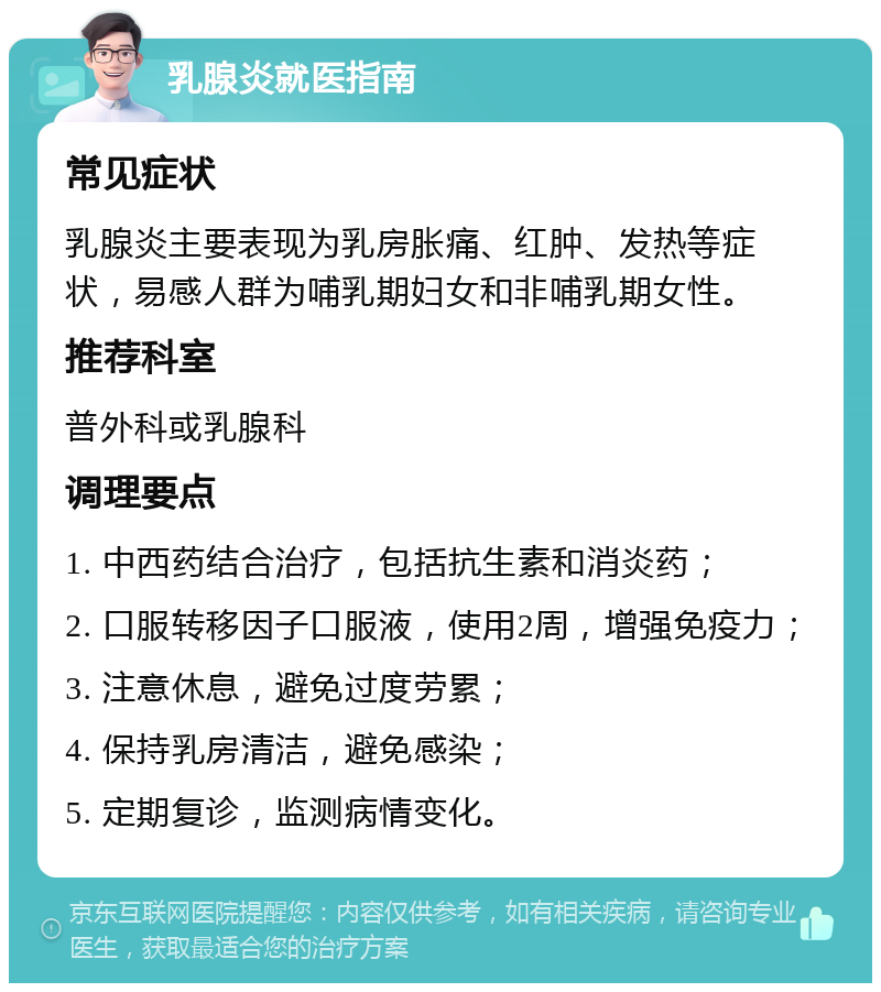 乳腺炎就医指南 常见症状 乳腺炎主要表现为乳房胀痛、红肿、发热等症状，易感人群为哺乳期妇女和非哺乳期女性。 推荐科室 普外科或乳腺科 调理要点 1. 中西药结合治疗，包括抗生素和消炎药； 2. 口服转移因子口服液，使用2周，增强免疫力； 3. 注意休息，避免过度劳累； 4. 保持乳房清洁，避免感染； 5. 定期复诊，监测病情变化。