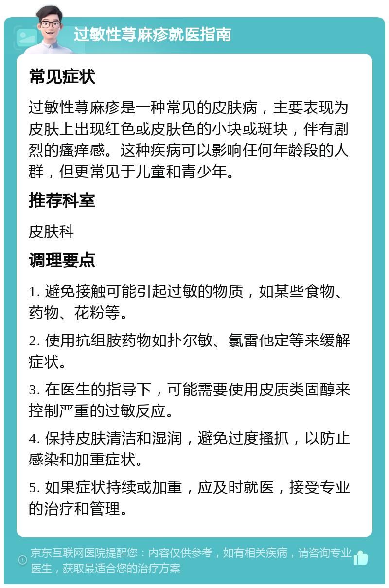 过敏性荨麻疹就医指南 常见症状 过敏性荨麻疹是一种常见的皮肤病，主要表现为皮肤上出现红色或皮肤色的小块或斑块，伴有剧烈的瘙痒感。这种疾病可以影响任何年龄段的人群，但更常见于儿童和青少年。 推荐科室 皮肤科 调理要点 1. 避免接触可能引起过敏的物质，如某些食物、药物、花粉等。 2. 使用抗组胺药物如扑尔敏、氯雷他定等来缓解症状。 3. 在医生的指导下，可能需要使用皮质类固醇来控制严重的过敏反应。 4. 保持皮肤清洁和湿润，避免过度搔抓，以防止感染和加重症状。 5. 如果症状持续或加重，应及时就医，接受专业的治疗和管理。