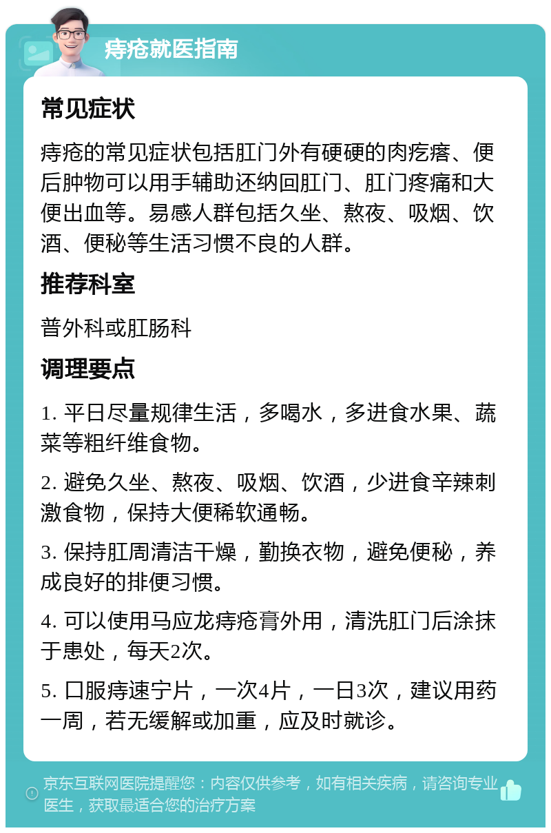 痔疮就医指南 常见症状 痔疮的常见症状包括肛门外有硬硬的肉疙瘩、便后肿物可以用手辅助还纳回肛门、肛门疼痛和大便出血等。易感人群包括久坐、熬夜、吸烟、饮酒、便秘等生活习惯不良的人群。 推荐科室 普外科或肛肠科 调理要点 1. 平日尽量规律生活，多喝水，多进食水果、蔬菜等粗纤维食物。 2. 避免久坐、熬夜、吸烟、饮酒，少进食辛辣刺激食物，保持大便稀软通畅。 3. 保持肛周清洁干燥，勤换衣物，避免便秘，养成良好的排便习惯。 4. 可以使用马应龙痔疮膏外用，清洗肛门后涂抹于患处，每天2次。 5. 口服痔速宁片，一次4片，一日3次，建议用药一周，若无缓解或加重，应及时就诊。