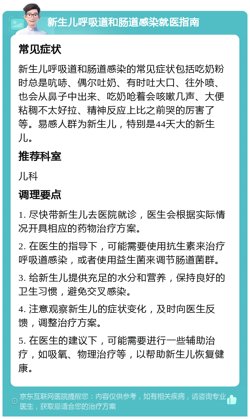 新生儿呼吸道和肠道感染就医指南 常见症状 新生儿呼吸道和肠道感染的常见症状包括吃奶粉时总是吭哧、偶尔吐奶、有时吐大口、往外喷、也会从鼻子中出来、吃奶呛着会咳嗽几声、大便粘稠不太好拉、精神反应上比之前哭的厉害了等。易感人群为新生儿，特别是44天大的新生儿。 推荐科室 儿科 调理要点 1. 尽快带新生儿去医院就诊，医生会根据实际情况开具相应的药物治疗方案。 2. 在医生的指导下，可能需要使用抗生素来治疗呼吸道感染，或者使用益生菌来调节肠道菌群。 3. 给新生儿提供充足的水分和营养，保持良好的卫生习惯，避免交叉感染。 4. 注意观察新生儿的症状变化，及时向医生反馈，调整治疗方案。 5. 在医生的建议下，可能需要进行一些辅助治疗，如吸氧、物理治疗等，以帮助新生儿恢复健康。