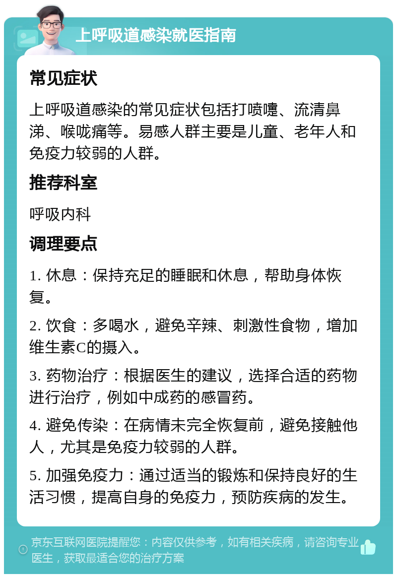 上呼吸道感染就医指南 常见症状 上呼吸道感染的常见症状包括打喷嚏、流清鼻涕、喉咙痛等。易感人群主要是儿童、老年人和免疫力较弱的人群。 推荐科室 呼吸内科 调理要点 1. 休息：保持充足的睡眠和休息，帮助身体恢复。 2. 饮食：多喝水，避免辛辣、刺激性食物，增加维生素C的摄入。 3. 药物治疗：根据医生的建议，选择合适的药物进行治疗，例如中成药的感冒药。 4. 避免传染：在病情未完全恢复前，避免接触他人，尤其是免疫力较弱的人群。 5. 加强免疫力：通过适当的锻炼和保持良好的生活习惯，提高自身的免疫力，预防疾病的发生。