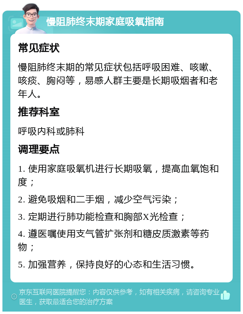 慢阻肺终末期家庭吸氧指南 常见症状 慢阻肺终末期的常见症状包括呼吸困难、咳嗽、咳痰、胸闷等，易感人群主要是长期吸烟者和老年人。 推荐科室 呼吸内科或肺科 调理要点 1. 使用家庭吸氧机进行长期吸氧，提高血氧饱和度； 2. 避免吸烟和二手烟，减少空气污染； 3. 定期进行肺功能检查和胸部X光检查； 4. 遵医嘱使用支气管扩张剂和糖皮质激素等药物； 5. 加强营养，保持良好的心态和生活习惯。