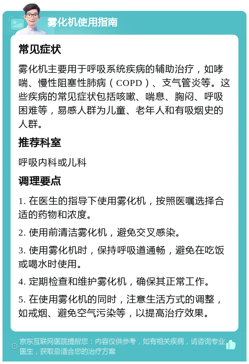 雾化机使用指南 常见症状 雾化机主要用于呼吸系统疾病的辅助治疗，如哮喘、慢性阻塞性肺病（COPD）、支气管炎等。这些疾病的常见症状包括咳嗽、喘息、胸闷、呼吸困难等，易感人群为儿童、老年人和有吸烟史的人群。 推荐科室 呼吸内科或儿科 调理要点 1. 在医生的指导下使用雾化机，按照医嘱选择合适的药物和浓度。 2. 使用前清洁雾化机，避免交叉感染。 3. 使用雾化机时，保持呼吸道通畅，避免在吃饭或喝水时使用。 4. 定期检查和维护雾化机，确保其正常工作。 5. 在使用雾化机的同时，注意生活方式的调整，如戒烟、避免空气污染等，以提高治疗效果。