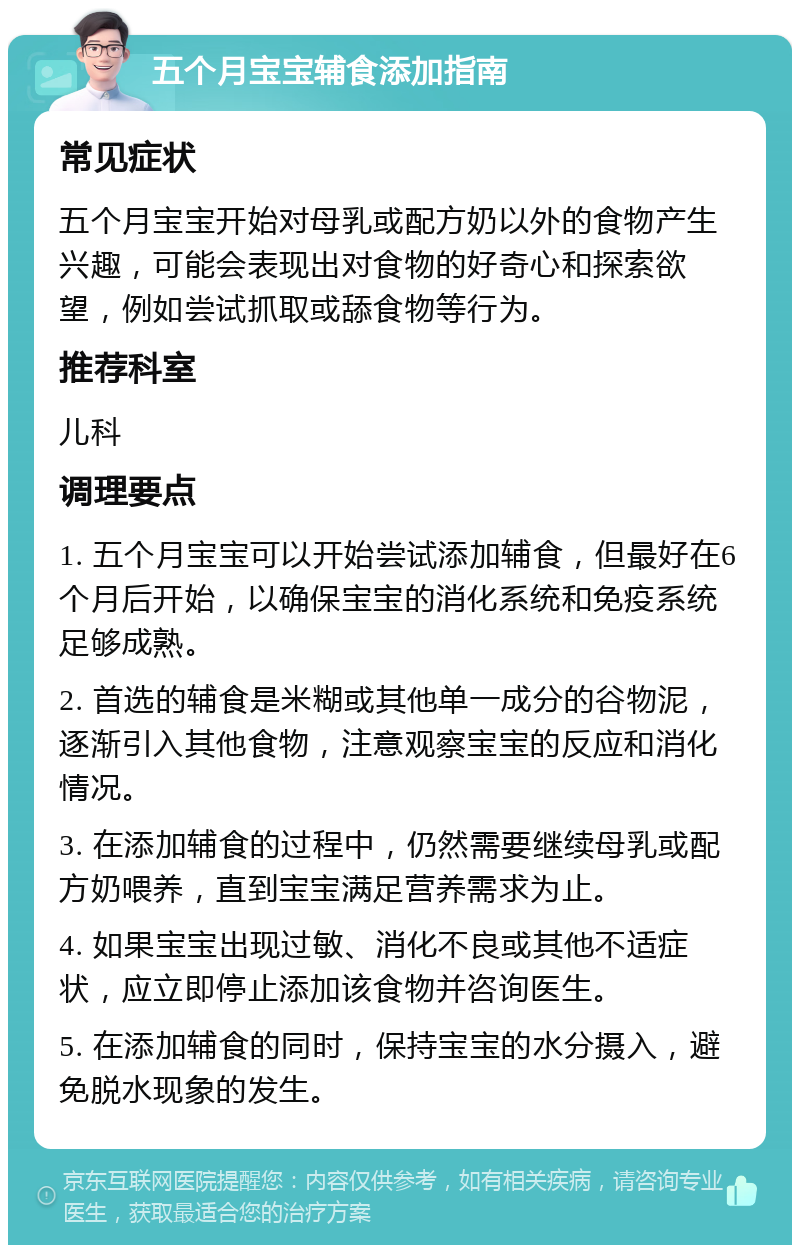 五个月宝宝辅食添加指南 常见症状 五个月宝宝开始对母乳或配方奶以外的食物产生兴趣，可能会表现出对食物的好奇心和探索欲望，例如尝试抓取或舔食物等行为。 推荐科室 儿科 调理要点 1. 五个月宝宝可以开始尝试添加辅食，但最好在6个月后开始，以确保宝宝的消化系统和免疫系统足够成熟。 2. 首选的辅食是米糊或其他单一成分的谷物泥，逐渐引入其他食物，注意观察宝宝的反应和消化情况。 3. 在添加辅食的过程中，仍然需要继续母乳或配方奶喂养，直到宝宝满足营养需求为止。 4. 如果宝宝出现过敏、消化不良或其他不适症状，应立即停止添加该食物并咨询医生。 5. 在添加辅食的同时，保持宝宝的水分摄入，避免脱水现象的发生。