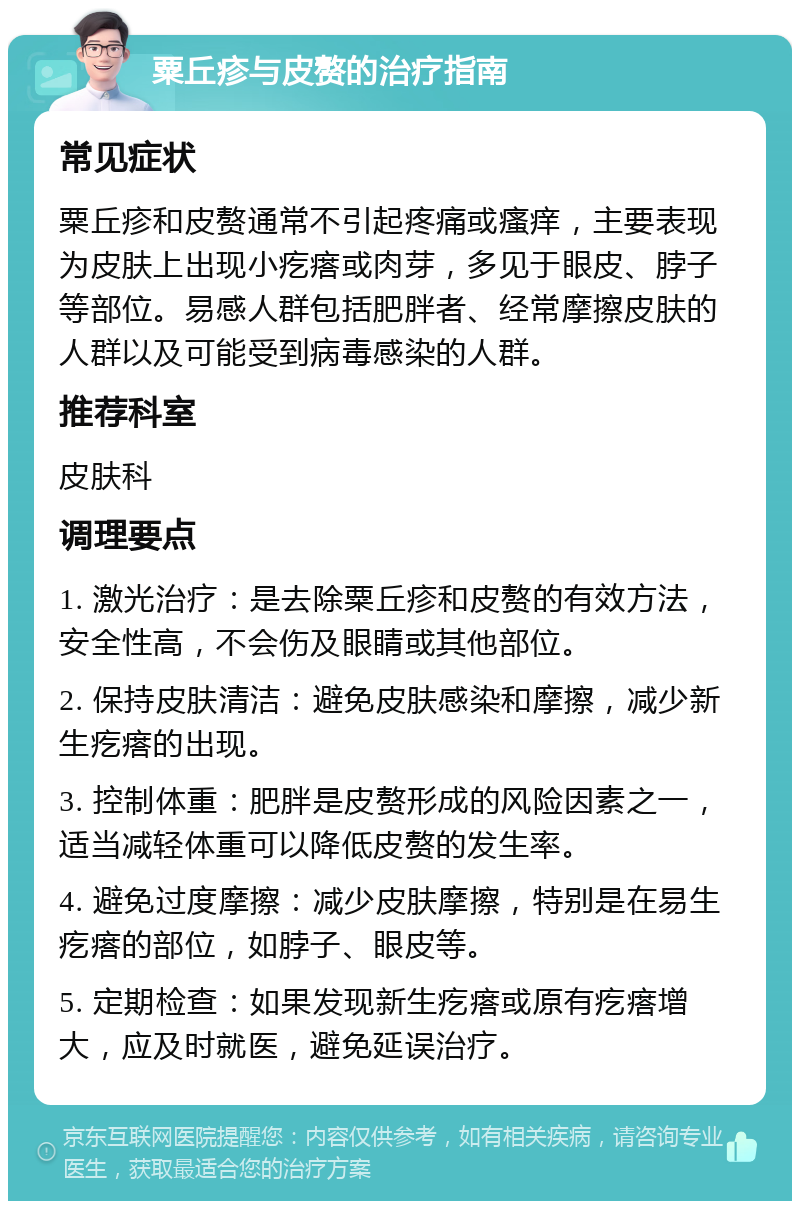 粟丘疹与皮赘的治疗指南 常见症状 粟丘疹和皮赘通常不引起疼痛或瘙痒，主要表现为皮肤上出现小疙瘩或肉芽，多见于眼皮、脖子等部位。易感人群包括肥胖者、经常摩擦皮肤的人群以及可能受到病毒感染的人群。 推荐科室 皮肤科 调理要点 1. 激光治疗：是去除粟丘疹和皮赘的有效方法，安全性高，不会伤及眼睛或其他部位。 2. 保持皮肤清洁：避免皮肤感染和摩擦，减少新生疙瘩的出现。 3. 控制体重：肥胖是皮赘形成的风险因素之一，适当减轻体重可以降低皮赘的发生率。 4. 避免过度摩擦：减少皮肤摩擦，特别是在易生疙瘩的部位，如脖子、眼皮等。 5. 定期检查：如果发现新生疙瘩或原有疙瘩增大，应及时就医，避免延误治疗。