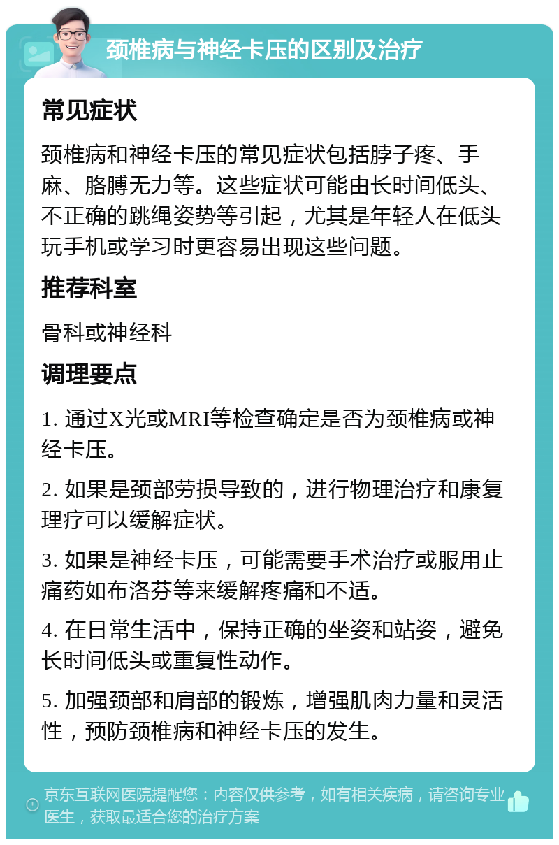 颈椎病与神经卡压的区别及治疗 常见症状 颈椎病和神经卡压的常见症状包括脖子疼、手麻、胳膊无力等。这些症状可能由长时间低头、不正确的跳绳姿势等引起，尤其是年轻人在低头玩手机或学习时更容易出现这些问题。 推荐科室 骨科或神经科 调理要点 1. 通过X光或MRI等检查确定是否为颈椎病或神经卡压。 2. 如果是颈部劳损导致的，进行物理治疗和康复理疗可以缓解症状。 3. 如果是神经卡压，可能需要手术治疗或服用止痛药如布洛芬等来缓解疼痛和不适。 4. 在日常生活中，保持正确的坐姿和站姿，避免长时间低头或重复性动作。 5. 加强颈部和肩部的锻炼，增强肌肉力量和灵活性，预防颈椎病和神经卡压的发生。