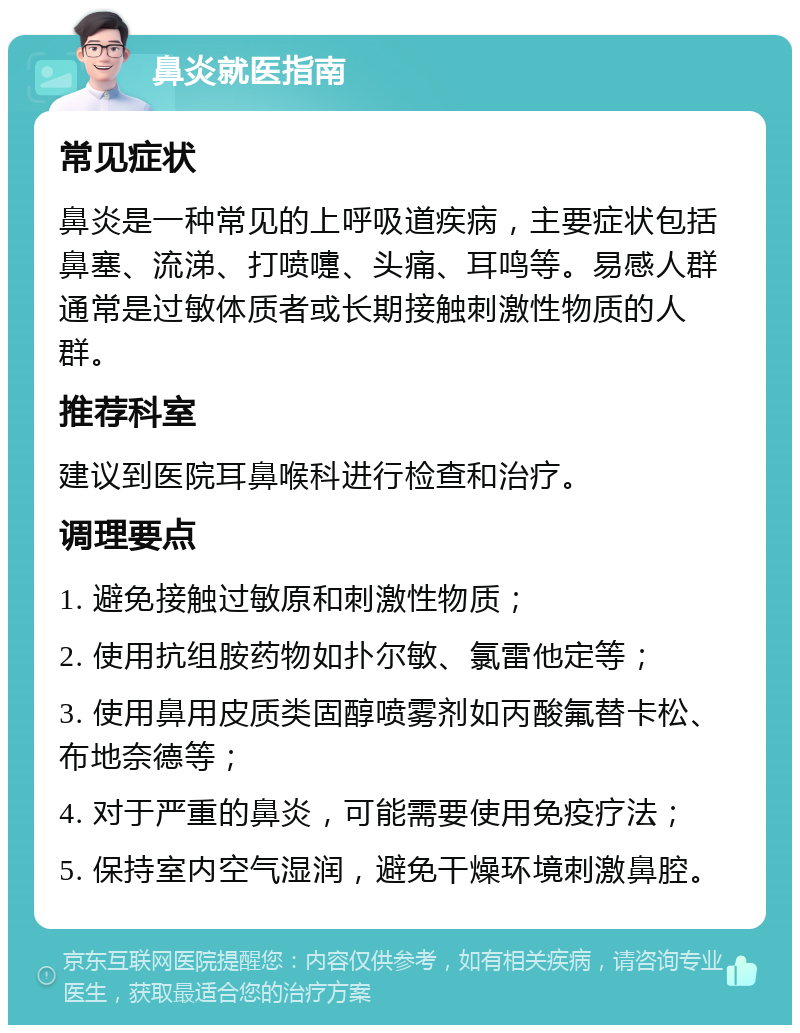 鼻炎就医指南 常见症状 鼻炎是一种常见的上呼吸道疾病，主要症状包括鼻塞、流涕、打喷嚏、头痛、耳鸣等。易感人群通常是过敏体质者或长期接触刺激性物质的人群。 推荐科室 建议到医院耳鼻喉科进行检查和治疗。 调理要点 1. 避免接触过敏原和刺激性物质； 2. 使用抗组胺药物如扑尔敏、氯雷他定等； 3. 使用鼻用皮质类固醇喷雾剂如丙酸氟替卡松、布地奈德等； 4. 对于严重的鼻炎，可能需要使用免疫疗法； 5. 保持室内空气湿润，避免干燥环境刺激鼻腔。