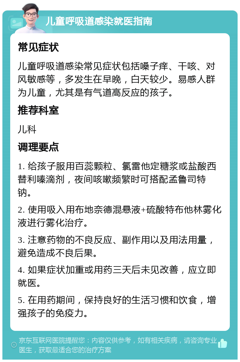 儿童呼吸道感染就医指南 常见症状 儿童呼吸道感染常见症状包括嗓子痒、干咳、对风敏感等，多发生在早晚，白天较少。易感人群为儿童，尤其是有气道高反应的孩子。 推荐科室 儿科 调理要点 1. 给孩子服用百蕊颗粒、氯雷他定糖浆或盐酸西替利嗪滴剂，夜间咳嗽频繁时可搭配孟鲁司特钠。 2. 使用吸入用布地奈德混悬液+硫酸特布他林雾化液进行雾化治疗。 3. 注意药物的不良反应、副作用以及用法用量，避免造成不良后果。 4. 如果症状加重或用药三天后未见改善，应立即就医。 5. 在用药期间，保持良好的生活习惯和饮食，增强孩子的免疫力。