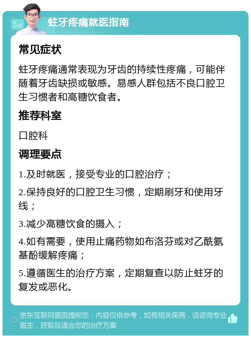 蛀牙疼痛就医指南 常见症状 蛀牙疼痛通常表现为牙齿的持续性疼痛，可能伴随着牙齿缺损或敏感。易感人群包括不良口腔卫生习惯者和高糖饮食者。 推荐科室 口腔科 调理要点 1.及时就医，接受专业的口腔治疗； 2.保持良好的口腔卫生习惯，定期刷牙和使用牙线； 3.减少高糖饮食的摄入； 4.如有需要，使用止痛药物如布洛芬或对乙酰氨基酚缓解疼痛； 5.遵循医生的治疗方案，定期复查以防止蛀牙的复发或恶化。