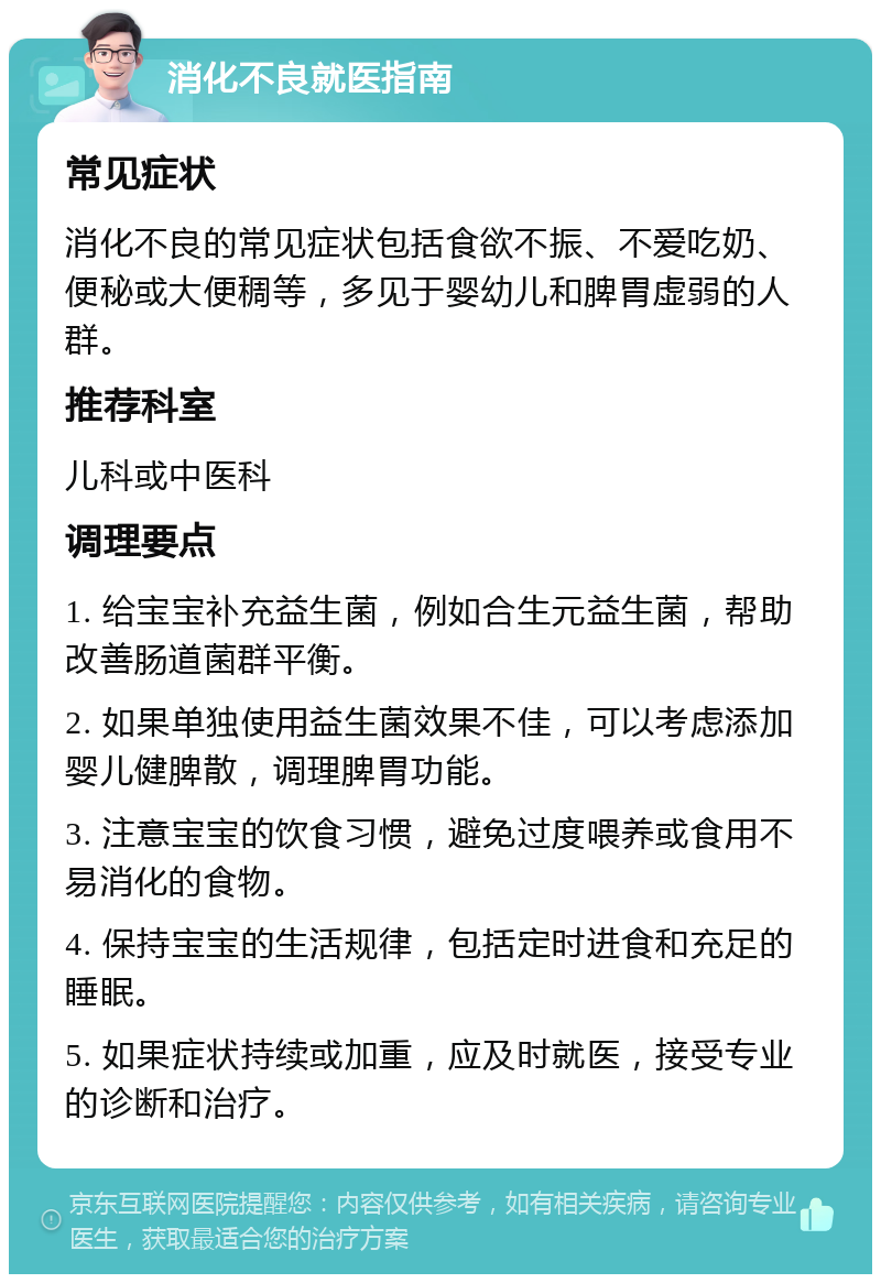 消化不良就医指南 常见症状 消化不良的常见症状包括食欲不振、不爱吃奶、便秘或大便稠等，多见于婴幼儿和脾胃虚弱的人群。 推荐科室 儿科或中医科 调理要点 1. 给宝宝补充益生菌，例如合生元益生菌，帮助改善肠道菌群平衡。 2. 如果单独使用益生菌效果不佳，可以考虑添加婴儿健脾散，调理脾胃功能。 3. 注意宝宝的饮食习惯，避免过度喂养或食用不易消化的食物。 4. 保持宝宝的生活规律，包括定时进食和充足的睡眠。 5. 如果症状持续或加重，应及时就医，接受专业的诊断和治疗。