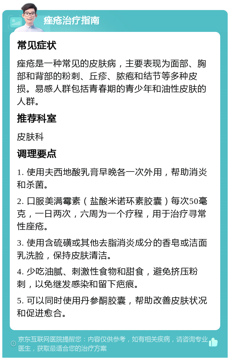 痤疮治疗指南 常见症状 痤疮是一种常见的皮肤病，主要表现为面部、胸部和背部的粉刺、丘疹、脓疱和结节等多种皮损。易感人群包括青春期的青少年和油性皮肤的人群。 推荐科室 皮肤科 调理要点 1. 使用夫西地酸乳膏早晚各一次外用，帮助消炎和杀菌。 2. 口服美满霉素（盐酸米诺环素胶囊）每次50毫克，一日两次，六周为一个疗程，用于治疗寻常性座疮。 3. 使用含硫磺或其他去脂消炎成分的香皂或洁面乳洗脸，保持皮肤清洁。 4. 少吃油腻、刺激性食物和甜食，避免挤压粉刺，以免继发感染和留下疤痕。 5. 可以同时使用丹参酮胶囊，帮助改善皮肤状况和促进愈合。