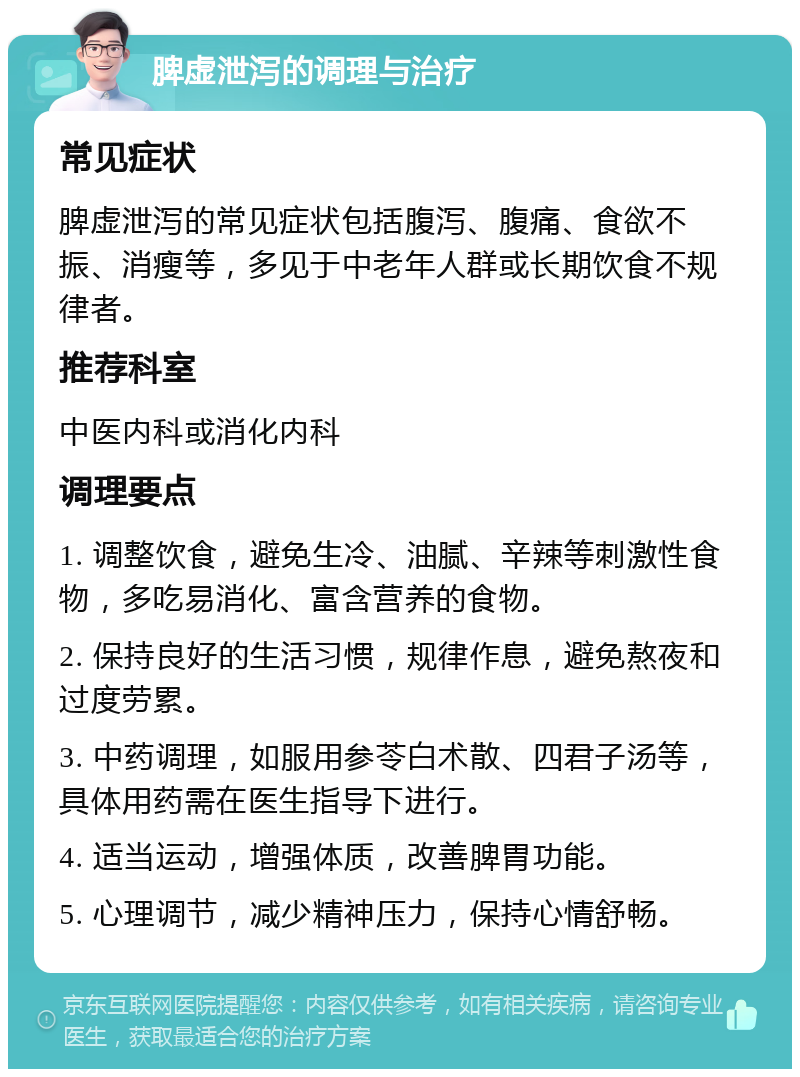 脾虚泄泻的调理与治疗 常见症状 脾虚泄泻的常见症状包括腹泻、腹痛、食欲不振、消瘦等，多见于中老年人群或长期饮食不规律者。 推荐科室 中医内科或消化内科 调理要点 1. 调整饮食，避免生冷、油腻、辛辣等刺激性食物，多吃易消化、富含营养的食物。 2. 保持良好的生活习惯，规律作息，避免熬夜和过度劳累。 3. 中药调理，如服用参苓白术散、四君子汤等，具体用药需在医生指导下进行。 4. 适当运动，增强体质，改善脾胃功能。 5. 心理调节，减少精神压力，保持心情舒畅。