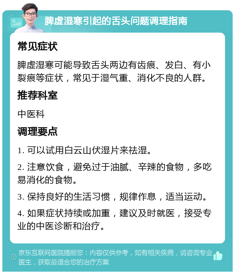 脾虚湿寒引起的舌头问题调理指南 常见症状 脾虚湿寒可能导致舌头两边有齿痕、发白、有小裂痕等症状，常见于湿气重、消化不良的人群。 推荐科室 中医科 调理要点 1. 可以试用白云山伏湿片来祛湿。 2. 注意饮食，避免过于油腻、辛辣的食物，多吃易消化的食物。 3. 保持良好的生活习惯，规律作息，适当运动。 4. 如果症状持续或加重，建议及时就医，接受专业的中医诊断和治疗。