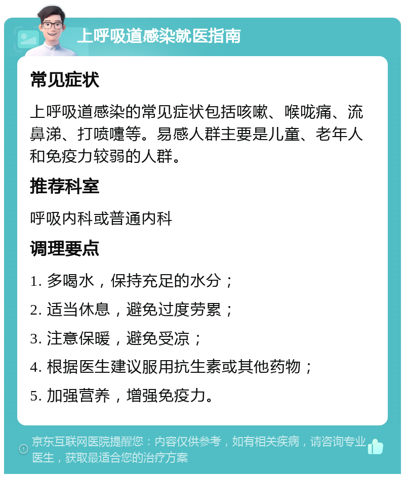 上呼吸道感染就医指南 常见症状 上呼吸道感染的常见症状包括咳嗽、喉咙痛、流鼻涕、打喷嚏等。易感人群主要是儿童、老年人和免疫力较弱的人群。 推荐科室 呼吸内科或普通内科 调理要点 1. 多喝水，保持充足的水分； 2. 适当休息，避免过度劳累； 3. 注意保暖，避免受凉； 4. 根据医生建议服用抗生素或其他药物； 5. 加强营养，增强免疫力。