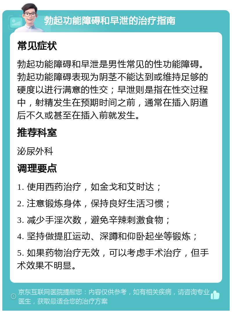 勃起功能障碍和早泄的治疗指南 常见症状 勃起功能障碍和早泄是男性常见的性功能障碍。勃起功能障碍表现为阴茎不能达到或维持足够的硬度以进行满意的性交；早泄则是指在性交过程中，射精发生在预期时间之前，通常在插入阴道后不久或甚至在插入前就发生。 推荐科室 泌尿外科 调理要点 1. 使用西药治疗，如金戈和艾时达； 2. 注意锻炼身体，保持良好生活习惯； 3. 减少手淫次数，避免辛辣刺激食物； 4. 坚持做提肛运动、深蹲和仰卧起坐等锻炼； 5. 如果药物治疗无效，可以考虑手术治疗，但手术效果不明显。