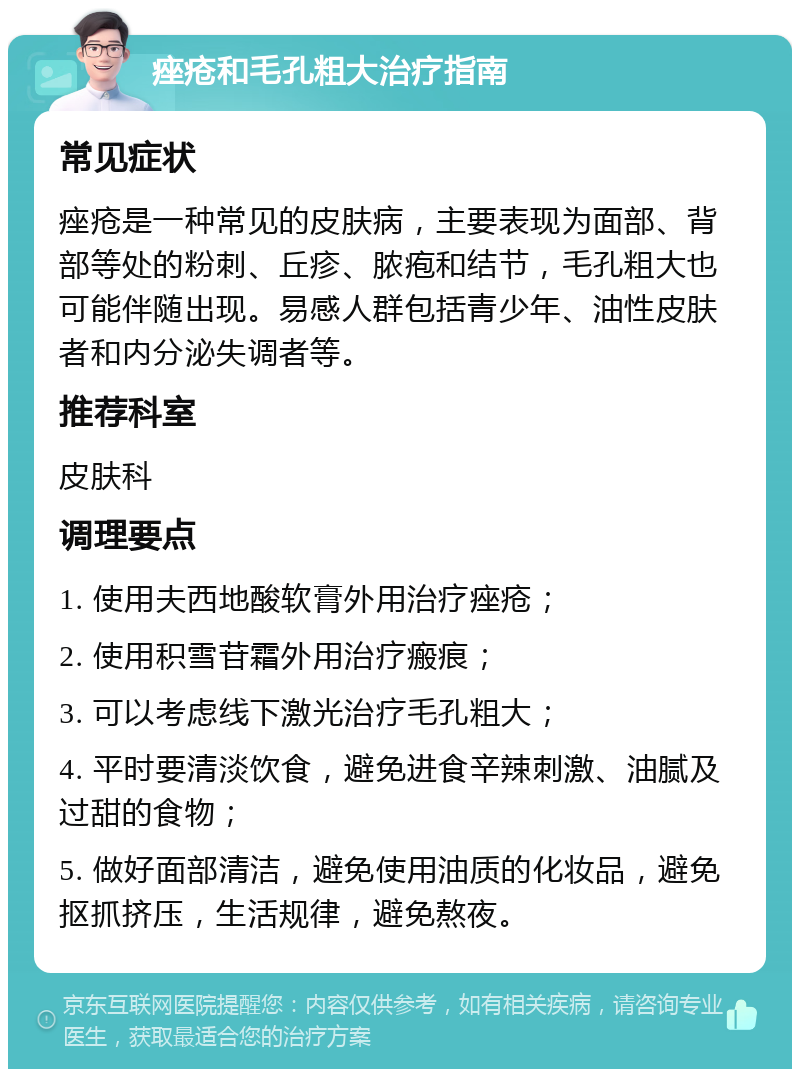 痤疮和毛孔粗大治疗指南 常见症状 痤疮是一种常见的皮肤病，主要表现为面部、背部等处的粉刺、丘疹、脓疱和结节，毛孔粗大也可能伴随出现。易感人群包括青少年、油性皮肤者和内分泌失调者等。 推荐科室 皮肤科 调理要点 1. 使用夫西地酸软膏外用治疗痤疮； 2. 使用积雪苷霜外用治疗瘢痕； 3. 可以考虑线下激光治疗毛孔粗大； 4. 平时要清淡饮食，避免进食辛辣刺激、油腻及过甜的食物； 5. 做好面部清洁，避免使用油质的化妆品，避免抠抓挤压，生活规律，避免熬夜。