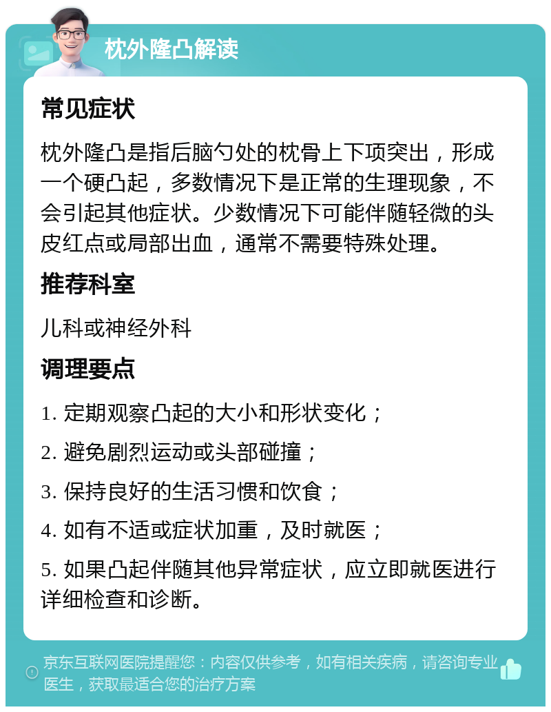 枕外隆凸解读 常见症状 枕外隆凸是指后脑勺处的枕骨上下项突出，形成一个硬凸起，多数情况下是正常的生理现象，不会引起其他症状。少数情况下可能伴随轻微的头皮红点或局部出血，通常不需要特殊处理。 推荐科室 儿科或神经外科 调理要点 1. 定期观察凸起的大小和形状变化； 2. 避免剧烈运动或头部碰撞； 3. 保持良好的生活习惯和饮食； 4. 如有不适或症状加重，及时就医； 5. 如果凸起伴随其他异常症状，应立即就医进行详细检查和诊断。