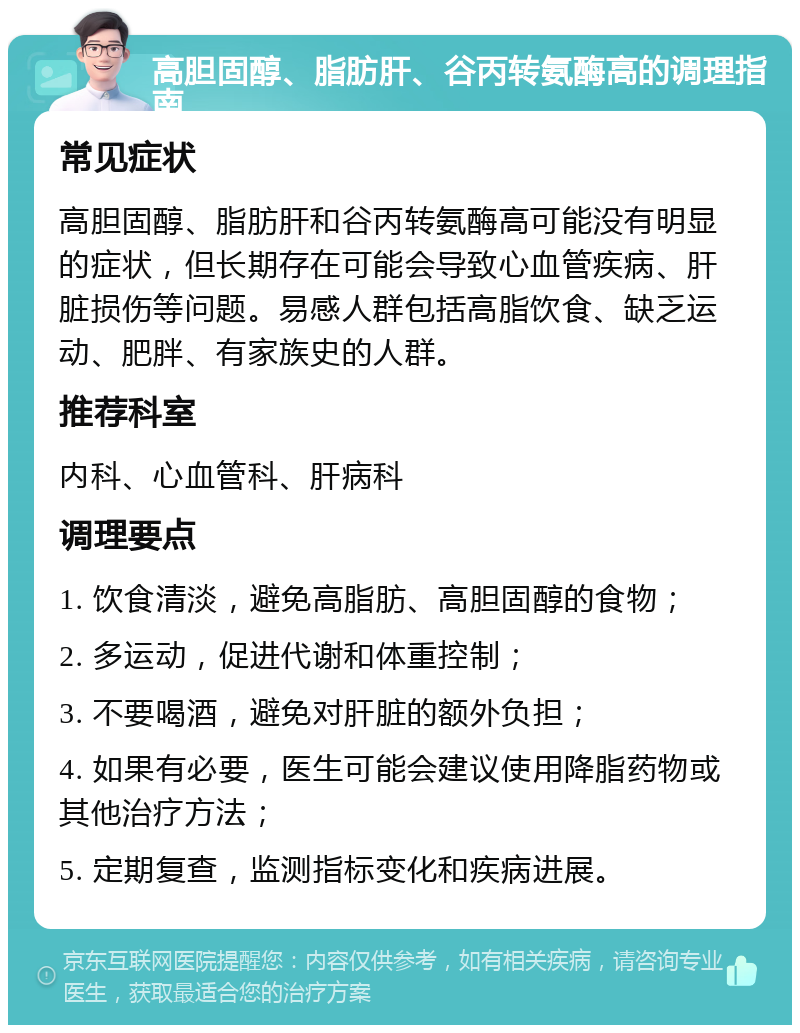 高胆固醇、脂肪肝、谷丙转氨酶高的调理指南 常见症状 高胆固醇、脂肪肝和谷丙转氨酶高可能没有明显的症状，但长期存在可能会导致心血管疾病、肝脏损伤等问题。易感人群包括高脂饮食、缺乏运动、肥胖、有家族史的人群。 推荐科室 内科、心血管科、肝病科 调理要点 1. 饮食清淡，避免高脂肪、高胆固醇的食物； 2. 多运动，促进代谢和体重控制； 3. 不要喝酒，避免对肝脏的额外负担； 4. 如果有必要，医生可能会建议使用降脂药物或其他治疗方法； 5. 定期复查，监测指标变化和疾病进展。