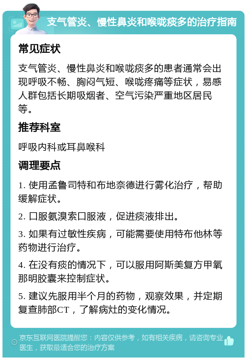 支气管炎、慢性鼻炎和喉咙痰多的治疗指南 常见症状 支气管炎、慢性鼻炎和喉咙痰多的患者通常会出现呼吸不畅、胸闷气短、喉咙疼痛等症状，易感人群包括长期吸烟者、空气污染严重地区居民等。 推荐科室 呼吸内科或耳鼻喉科 调理要点 1. 使用孟鲁司特和布地奈德进行雾化治疗，帮助缓解症状。 2. 口服氨溴索口服液，促进痰液排出。 3. 如果有过敏性疾病，可能需要使用特布他林等药物进行治疗。 4. 在没有痰的情况下，可以服用阿斯美复方甲氧那明胶囊来控制症状。 5. 建议先服用半个月的药物，观察效果，并定期复查肺部CT，了解病灶的变化情况。