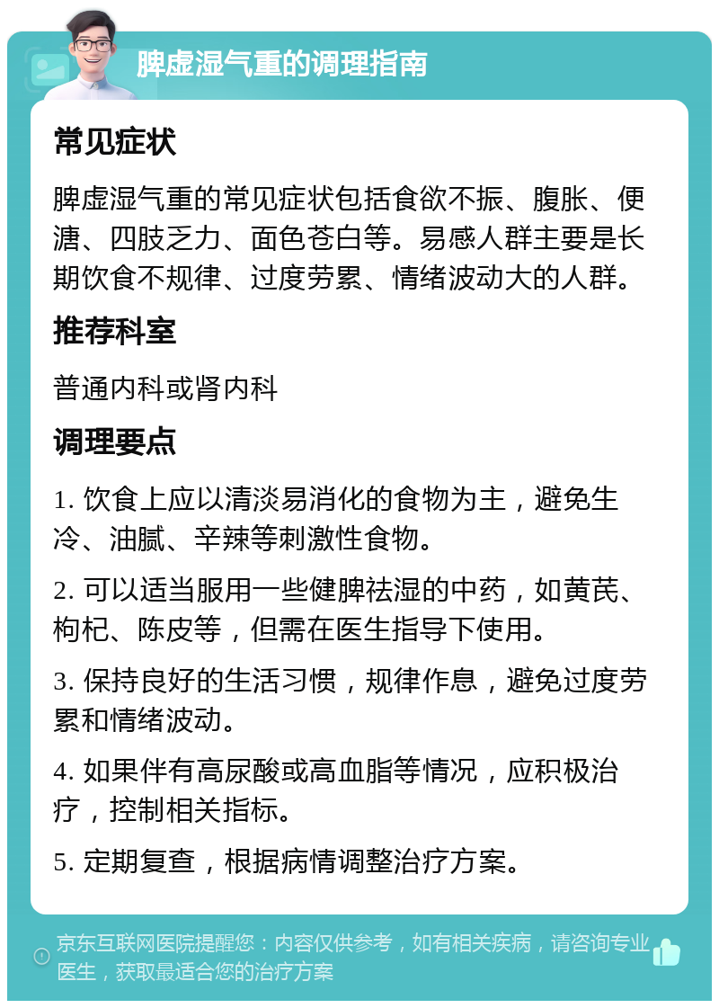 脾虚湿气重的调理指南 常见症状 脾虚湿气重的常见症状包括食欲不振、腹胀、便溏、四肢乏力、面色苍白等。易感人群主要是长期饮食不规律、过度劳累、情绪波动大的人群。 推荐科室 普通内科或肾内科 调理要点 1. 饮食上应以清淡易消化的食物为主，避免生冷、油腻、辛辣等刺激性食物。 2. 可以适当服用一些健脾祛湿的中药，如黄芪、枸杞、陈皮等，但需在医生指导下使用。 3. 保持良好的生活习惯，规律作息，避免过度劳累和情绪波动。 4. 如果伴有高尿酸或高血脂等情况，应积极治疗，控制相关指标。 5. 定期复查，根据病情调整治疗方案。