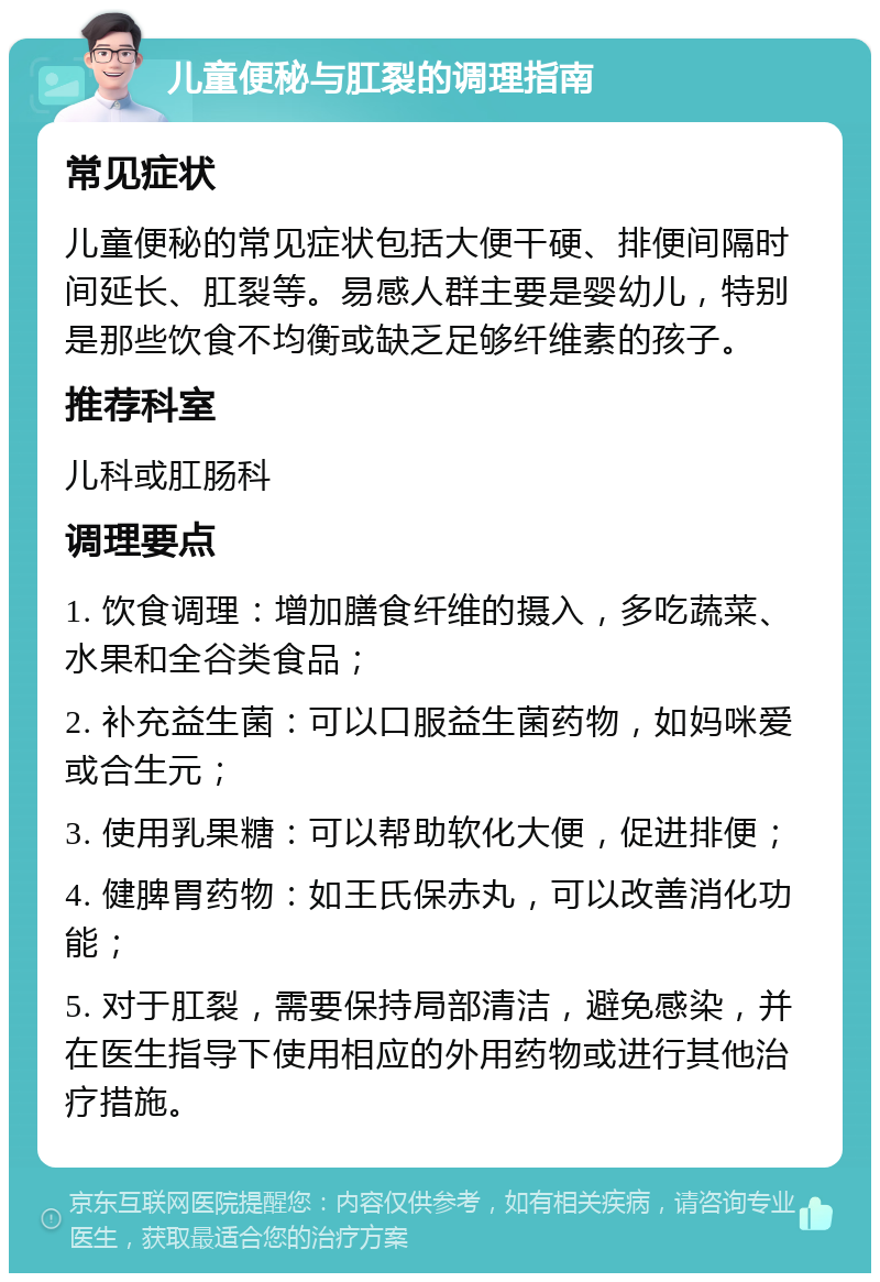 儿童便秘与肛裂的调理指南 常见症状 儿童便秘的常见症状包括大便干硬、排便间隔时间延长、肛裂等。易感人群主要是婴幼儿，特别是那些饮食不均衡或缺乏足够纤维素的孩子。 推荐科室 儿科或肛肠科 调理要点 1. 饮食调理：增加膳食纤维的摄入，多吃蔬菜、水果和全谷类食品； 2. 补充益生菌：可以口服益生菌药物，如妈咪爱或合生元； 3. 使用乳果糖：可以帮助软化大便，促进排便； 4. 健脾胃药物：如王氏保赤丸，可以改善消化功能； 5. 对于肛裂，需要保持局部清洁，避免感染，并在医生指导下使用相应的外用药物或进行其他治疗措施。