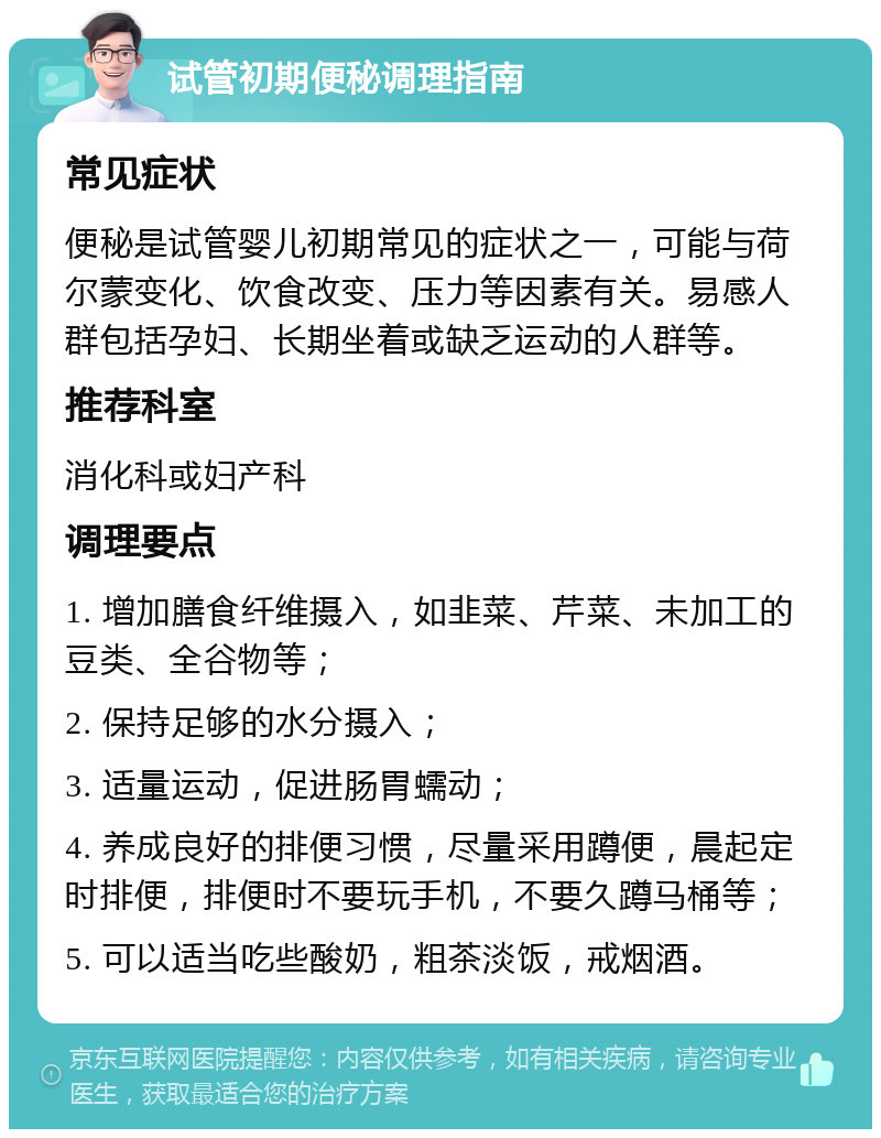 试管初期便秘调理指南 常见症状 便秘是试管婴儿初期常见的症状之一，可能与荷尔蒙变化、饮食改变、压力等因素有关。易感人群包括孕妇、长期坐着或缺乏运动的人群等。 推荐科室 消化科或妇产科 调理要点 1. 增加膳食纤维摄入，如韭菜、芹菜、未加工的豆类、全谷物等； 2. 保持足够的水分摄入； 3. 适量运动，促进肠胃蠕动； 4. 养成良好的排便习惯，尽量采用蹲便，晨起定时排便，排便时不要玩手机，不要久蹲马桶等； 5. 可以适当吃些酸奶，粗茶淡饭，戒烟酒。