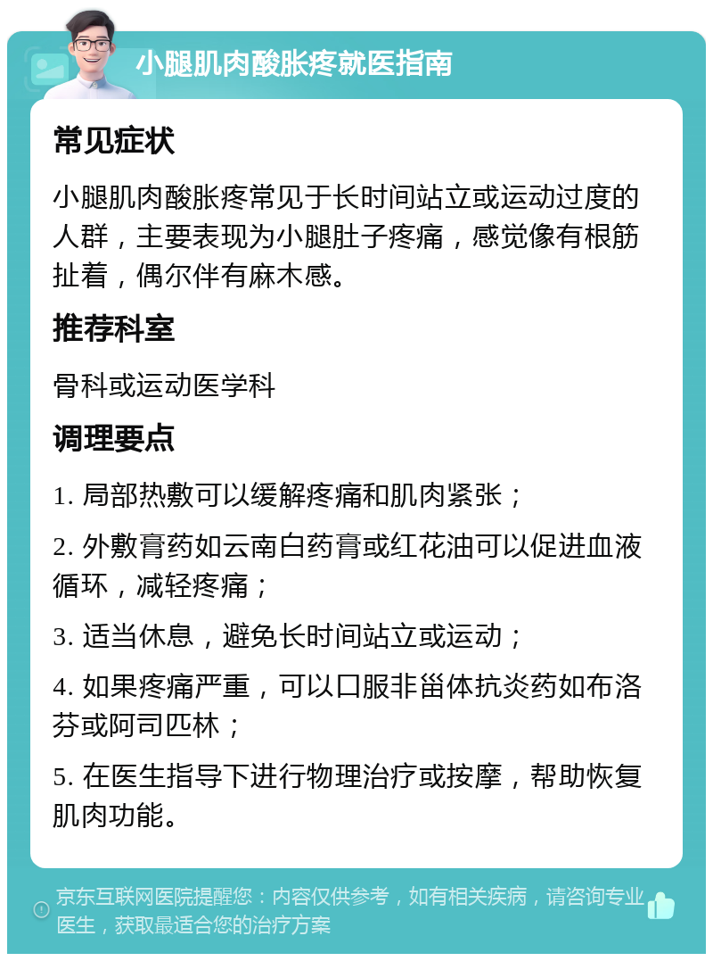 小腿肌肉酸胀疼就医指南 常见症状 小腿肌肉酸胀疼常见于长时间站立或运动过度的人群，主要表现为小腿肚子疼痛，感觉像有根筋扯着，偶尔伴有麻木感。 推荐科室 骨科或运动医学科 调理要点 1. 局部热敷可以缓解疼痛和肌肉紧张； 2. 外敷膏药如云南白药膏或红花油可以促进血液循环，减轻疼痛； 3. 适当休息，避免长时间站立或运动； 4. 如果疼痛严重，可以口服非甾体抗炎药如布洛芬或阿司匹林； 5. 在医生指导下进行物理治疗或按摩，帮助恢复肌肉功能。