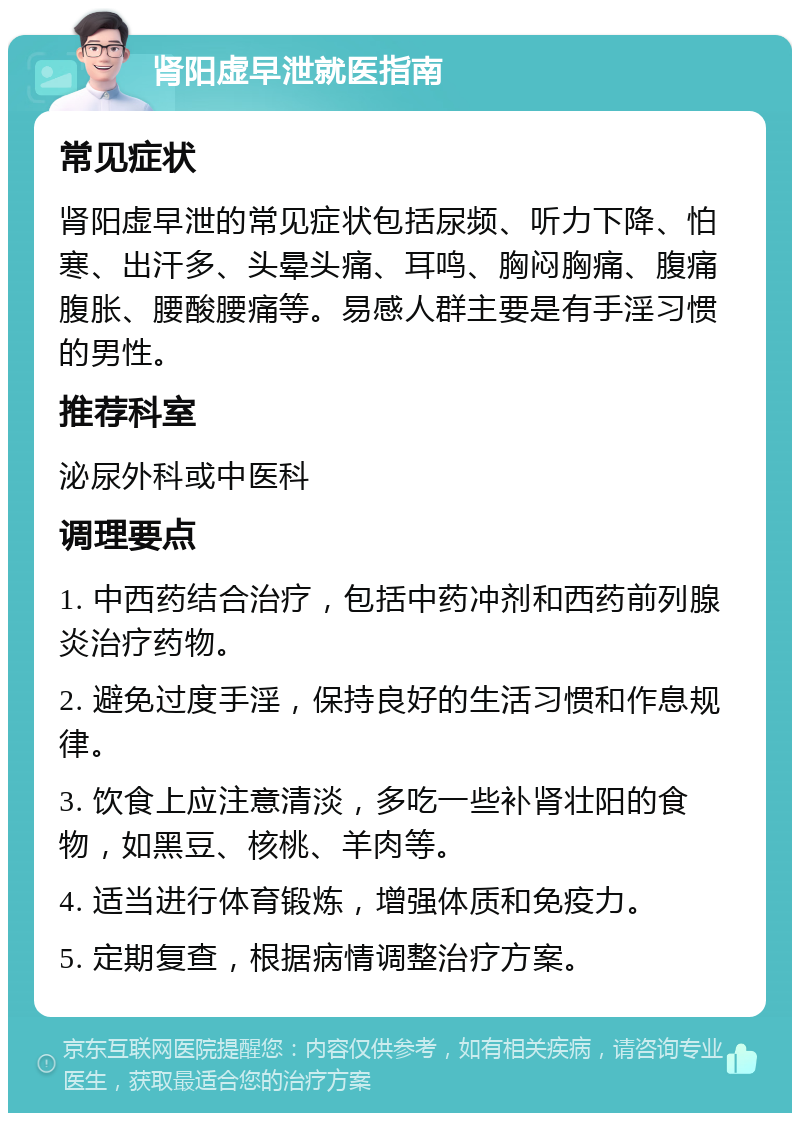 肾阳虚早泄就医指南 常见症状 肾阳虚早泄的常见症状包括尿频、听力下降、怕寒、出汗多、头晕头痛、耳鸣、胸闷胸痛、腹痛腹胀、腰酸腰痛等。易感人群主要是有手淫习惯的男性。 推荐科室 泌尿外科或中医科 调理要点 1. 中西药结合治疗，包括中药冲剂和西药前列腺炎治疗药物。 2. 避免过度手淫，保持良好的生活习惯和作息规律。 3. 饮食上应注意清淡，多吃一些补肾壮阳的食物，如黑豆、核桃、羊肉等。 4. 适当进行体育锻炼，增强体质和免疫力。 5. 定期复查，根据病情调整治疗方案。