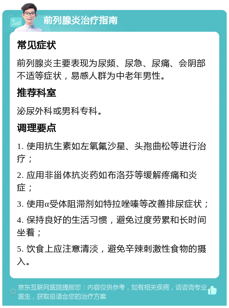 前列腺炎治疗指南 常见症状 前列腺炎主要表现为尿频、尿急、尿痛、会阴部不适等症状，易感人群为中老年男性。 推荐科室 泌尿外科或男科专科。 调理要点 1. 使用抗生素如左氧氟沙星、头孢曲松等进行治疗； 2. 应用非甾体抗炎药如布洛芬等缓解疼痛和炎症； 3. 使用α受体阻滞剂如特拉唑嗪等改善排尿症状； 4. 保持良好的生活习惯，避免过度劳累和长时间坐着； 5. 饮食上应注意清淡，避免辛辣刺激性食物的摄入。