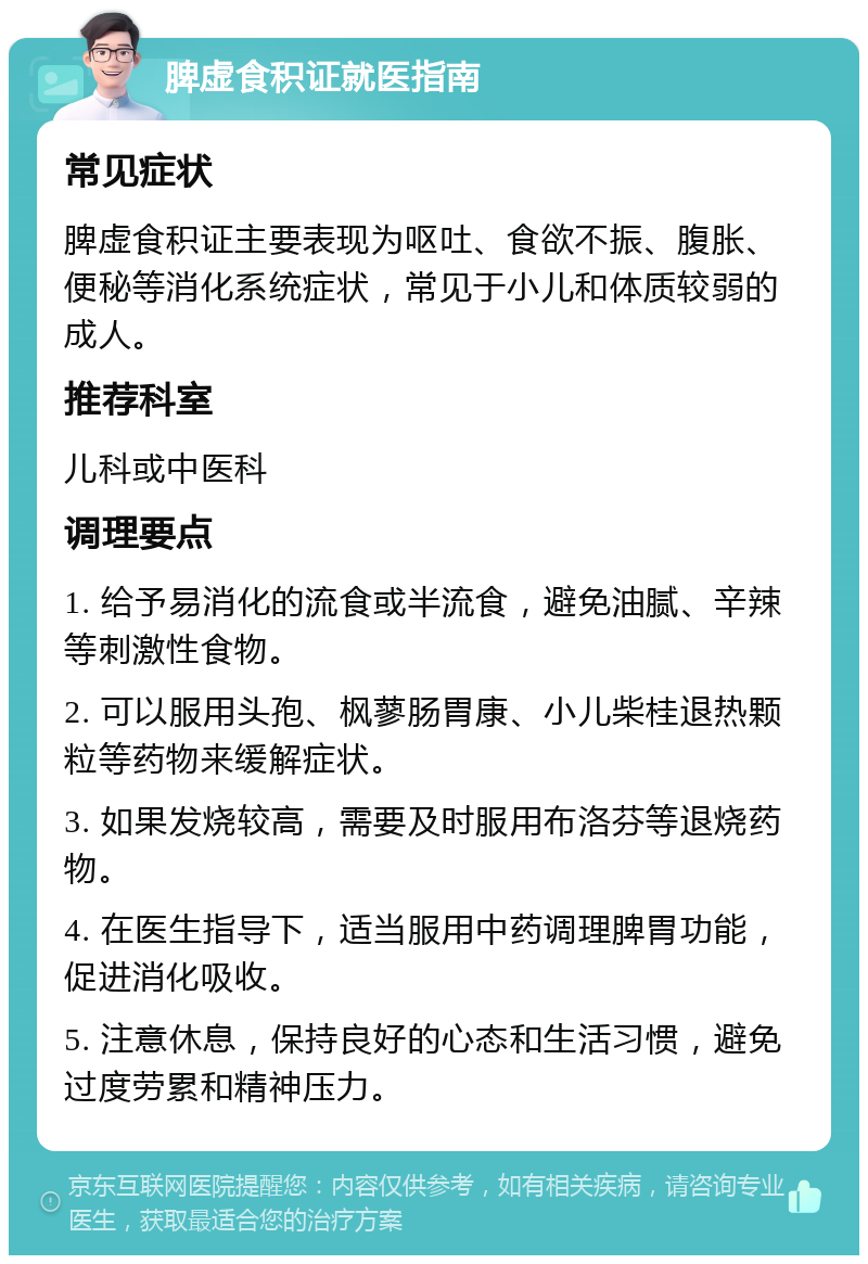 脾虚食积证就医指南 常见症状 脾虚食积证主要表现为呕吐、食欲不振、腹胀、便秘等消化系统症状，常见于小儿和体质较弱的成人。 推荐科室 儿科或中医科 调理要点 1. 给予易消化的流食或半流食，避免油腻、辛辣等刺激性食物。 2. 可以服用头孢、枫蓼肠胃康、小儿柴桂退热颗粒等药物来缓解症状。 3. 如果发烧较高，需要及时服用布洛芬等退烧药物。 4. 在医生指导下，适当服用中药调理脾胃功能，促进消化吸收。 5. 注意休息，保持良好的心态和生活习惯，避免过度劳累和精神压力。