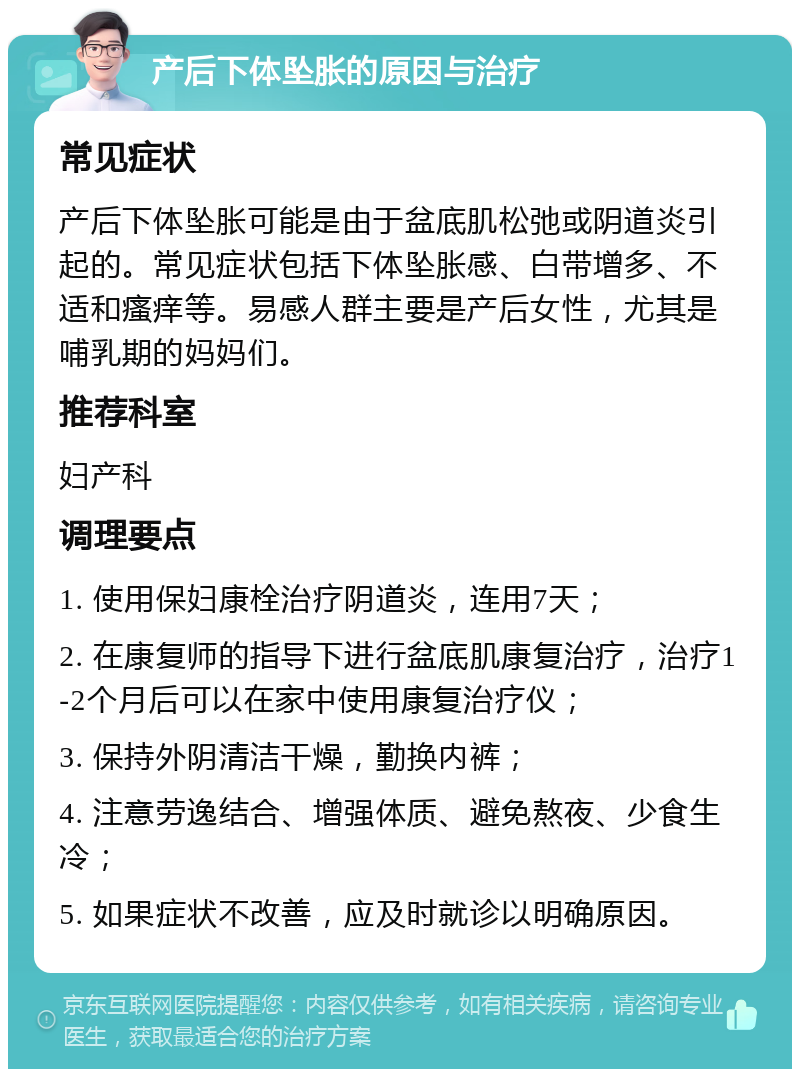 产后下体坠胀的原因与治疗 常见症状 产后下体坠胀可能是由于盆底肌松弛或阴道炎引起的。常见症状包括下体坠胀感、白带增多、不适和瘙痒等。易感人群主要是产后女性，尤其是哺乳期的妈妈们。 推荐科室 妇产科 调理要点 1. 使用保妇康栓治疗阴道炎，连用7天； 2. 在康复师的指导下进行盆底肌康复治疗，治疗1-2个月后可以在家中使用康复治疗仪； 3. 保持外阴清洁干燥，勤换内裤； 4. 注意劳逸结合、增强体质、避免熬夜、少食生冷； 5. 如果症状不改善，应及时就诊以明确原因。