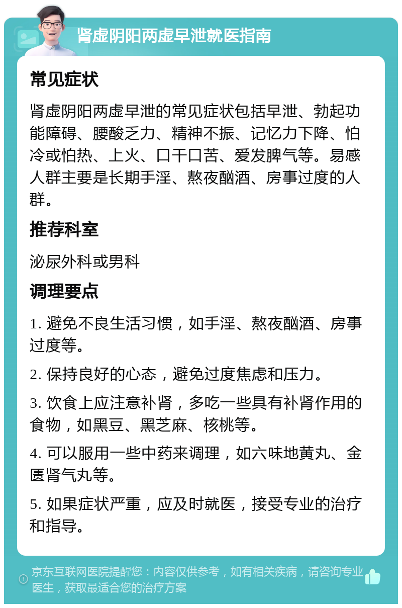 肾虚阴阳两虚早泄就医指南 常见症状 肾虚阴阳两虚早泄的常见症状包括早泄、勃起功能障碍、腰酸乏力、精神不振、记忆力下降、怕冷或怕热、上火、口干口苦、爱发脾气等。易感人群主要是长期手淫、熬夜酗酒、房事过度的人群。 推荐科室 泌尿外科或男科 调理要点 1. 避免不良生活习惯，如手淫、熬夜酗酒、房事过度等。 2. 保持良好的心态，避免过度焦虑和压力。 3. 饮食上应注意补肾，多吃一些具有补肾作用的食物，如黑豆、黑芝麻、核桃等。 4. 可以服用一些中药来调理，如六味地黄丸、金匮肾气丸等。 5. 如果症状严重，应及时就医，接受专业的治疗和指导。