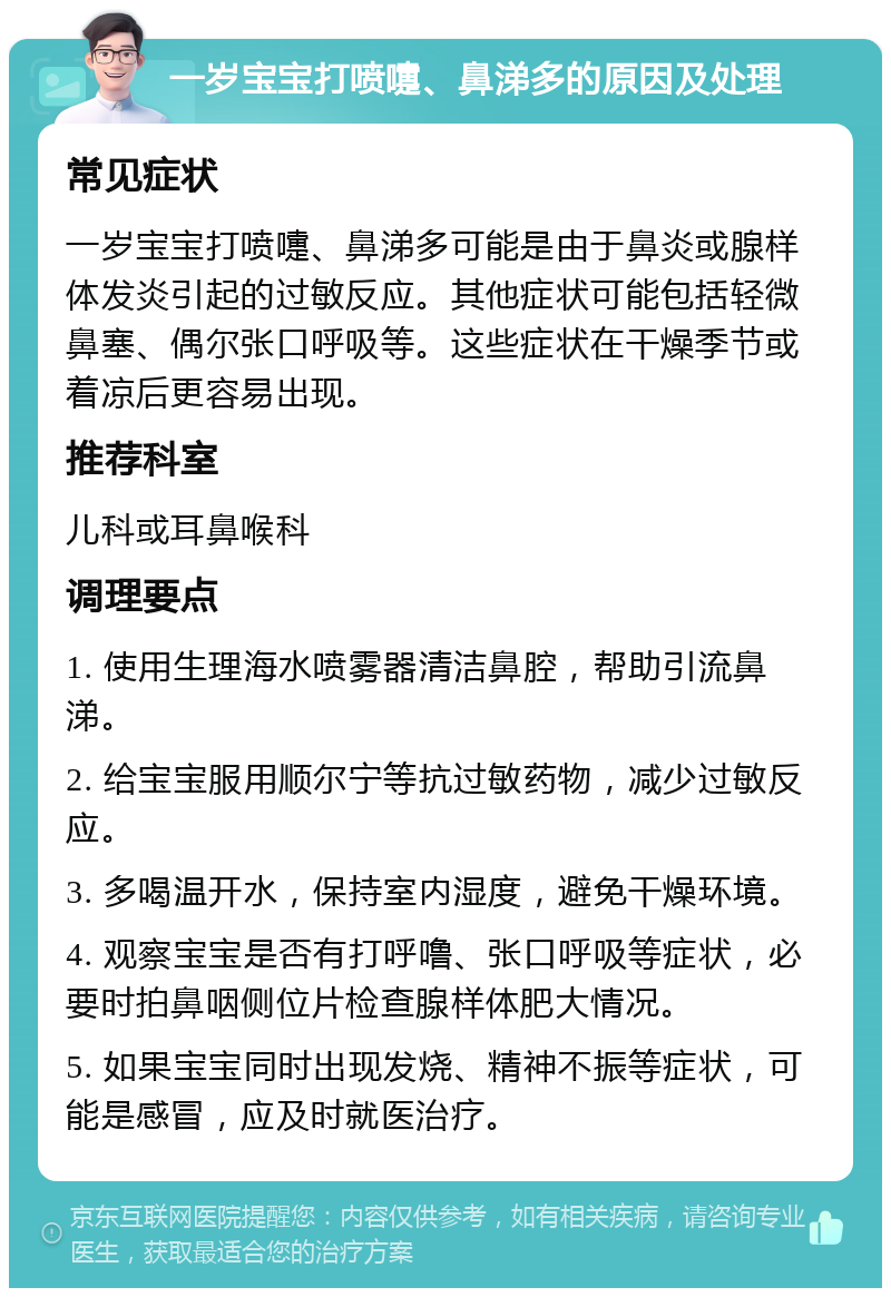 一岁宝宝打喷嚏、鼻涕多的原因及处理 常见症状 一岁宝宝打喷嚏、鼻涕多可能是由于鼻炎或腺样体发炎引起的过敏反应。其他症状可能包括轻微鼻塞、偶尔张口呼吸等。这些症状在干燥季节或着凉后更容易出现。 推荐科室 儿科或耳鼻喉科 调理要点 1. 使用生理海水喷雾器清洁鼻腔，帮助引流鼻涕。 2. 给宝宝服用顺尔宁等抗过敏药物，减少过敏反应。 3. 多喝温开水，保持室内湿度，避免干燥环境。 4. 观察宝宝是否有打呼噜、张口呼吸等症状，必要时拍鼻咽侧位片检查腺样体肥大情况。 5. 如果宝宝同时出现发烧、精神不振等症状，可能是感冒，应及时就医治疗。