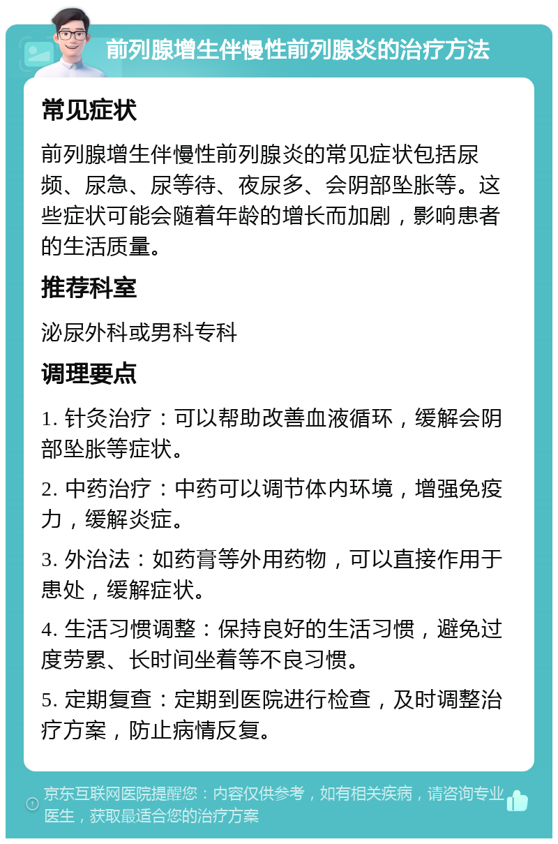 前列腺增生伴慢性前列腺炎的治疗方法 常见症状 前列腺增生伴慢性前列腺炎的常见症状包括尿频、尿急、尿等待、夜尿多、会阴部坠胀等。这些症状可能会随着年龄的增长而加剧，影响患者的生活质量。 推荐科室 泌尿外科或男科专科 调理要点 1. 针灸治疗：可以帮助改善血液循环，缓解会阴部坠胀等症状。 2. 中药治疗：中药可以调节体内环境，增强免疫力，缓解炎症。 3. 外治法：如药膏等外用药物，可以直接作用于患处，缓解症状。 4. 生活习惯调整：保持良好的生活习惯，避免过度劳累、长时间坐着等不良习惯。 5. 定期复查：定期到医院进行检查，及时调整治疗方案，防止病情反复。