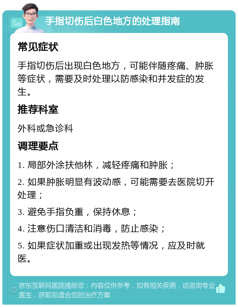 手指切伤后白色地方的处理指南 常见症状 手指切伤后出现白色地方，可能伴随疼痛、肿胀等症状，需要及时处理以防感染和并发症的发生。 推荐科室 外科或急诊科 调理要点 1. 局部外涂扶他林，减轻疼痛和肿胀； 2. 如果肿胀明显有波动感，可能需要去医院切开处理； 3. 避免手指负重，保持休息； 4. 注意伤口清洁和消毒，防止感染； 5. 如果症状加重或出现发热等情况，应及时就医。