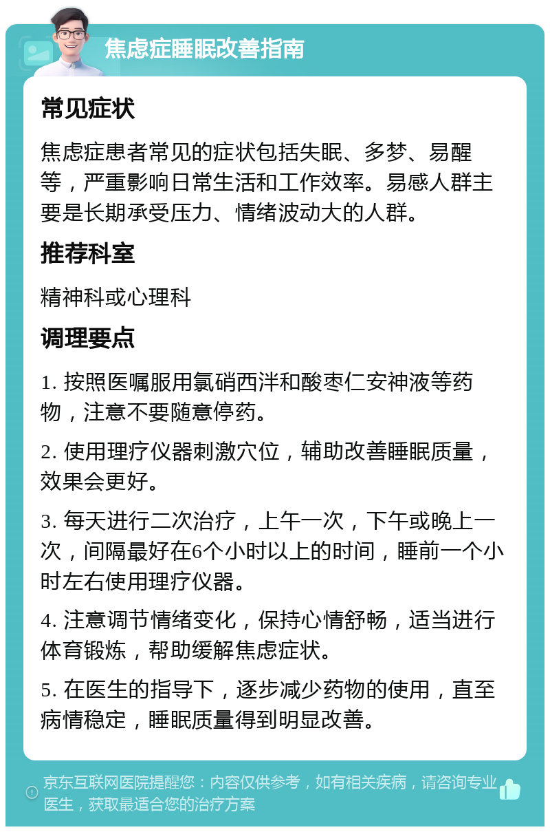 焦虑症睡眠改善指南 常见症状 焦虑症患者常见的症状包括失眠、多梦、易醒等，严重影响日常生活和工作效率。易感人群主要是长期承受压力、情绪波动大的人群。 推荐科室 精神科或心理科 调理要点 1. 按照医嘱服用氯硝西泮和酸枣仁安神液等药物，注意不要随意停药。 2. 使用理疗仪器刺激穴位，辅助改善睡眠质量，效果会更好。 3. 每天进行二次治疗，上午一次，下午或晚上一次，间隔最好在6个小时以上的时间，睡前一个小时左右使用理疗仪器。 4. 注意调节情绪变化，保持心情舒畅，适当进行体育锻炼，帮助缓解焦虑症状。 5. 在医生的指导下，逐步减少药物的使用，直至病情稳定，睡眠质量得到明显改善。