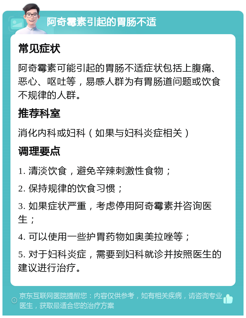 阿奇霉素引起的胃肠不适 常见症状 阿奇霉素可能引起的胃肠不适症状包括上腹痛、恶心、呕吐等，易感人群为有胃肠道问题或饮食不规律的人群。 推荐科室 消化内科或妇科（如果与妇科炎症相关） 调理要点 1. 清淡饮食，避免辛辣刺激性食物； 2. 保持规律的饮食习惯； 3. 如果症状严重，考虑停用阿奇霉素并咨询医生； 4. 可以使用一些护胃药物如奥美拉唑等； 5. 对于妇科炎症，需要到妇科就诊并按照医生的建议进行治疗。