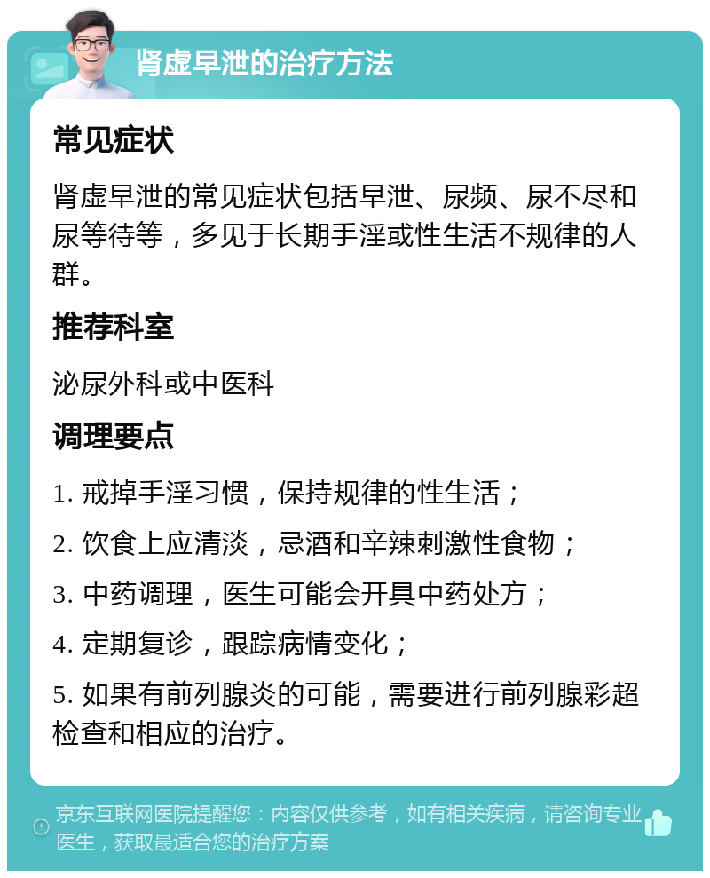 肾虚早泄的治疗方法 常见症状 肾虚早泄的常见症状包括早泄、尿频、尿不尽和尿等待等，多见于长期手淫或性生活不规律的人群。 推荐科室 泌尿外科或中医科 调理要点 1. 戒掉手淫习惯，保持规律的性生活； 2. 饮食上应清淡，忌酒和辛辣刺激性食物； 3. 中药调理，医生可能会开具中药处方； 4. 定期复诊，跟踪病情变化； 5. 如果有前列腺炎的可能，需要进行前列腺彩超检查和相应的治疗。