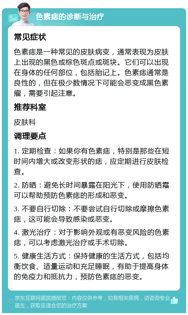 色素痣的诊断与治疗 常见症状 色素痣是一种常见的皮肤病变，通常表现为皮肤上出现的黑色或棕色斑点或斑块。它们可以出现在身体的任何部位，包括胎记上。色素痣通常是良性的，但在极少数情况下可能会恶变成黑色素瘤，需要引起注意。 推荐科室 皮肤科 调理要点 1. 定期检查：如果你有色素痣，特别是那些在短时间内增大或改变形状的痣，应定期进行皮肤检查。 2. 防晒：避免长时间暴露在阳光下，使用防晒霜可以帮助预防色素痣的形成和恶变。 3. 不要自行切除：不要尝试自行切除或摩擦色素痣，这可能会导致感染或恶变。 4. 激光治疗：对于影响外观或有恶变风险的色素痣，可以考虑激光治疗或手术切除。 5. 健康生活方式：保持健康的生活方式，包括均衡饮食、适量运动和充足睡眠，有助于提高身体的免疫力和抵抗力，预防色素痣的恶变。