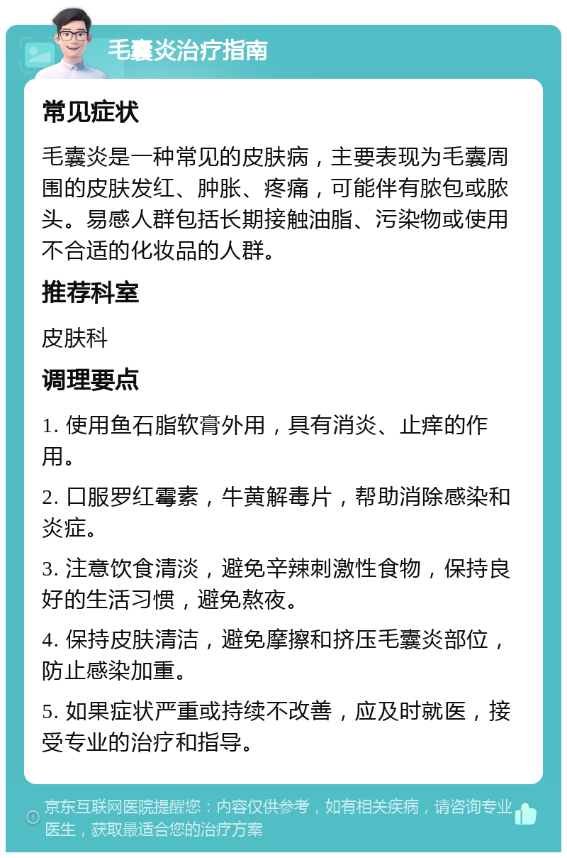 毛囊炎治疗指南 常见症状 毛囊炎是一种常见的皮肤病，主要表现为毛囊周围的皮肤发红、肿胀、疼痛，可能伴有脓包或脓头。易感人群包括长期接触油脂、污染物或使用不合适的化妆品的人群。 推荐科室 皮肤科 调理要点 1. 使用鱼石脂软膏外用，具有消炎、止痒的作用。 2. 口服罗红霉素，牛黄解毒片，帮助消除感染和炎症。 3. 注意饮食清淡，避免辛辣刺激性食物，保持良好的生活习惯，避免熬夜。 4. 保持皮肤清洁，避免摩擦和挤压毛囊炎部位，防止感染加重。 5. 如果症状严重或持续不改善，应及时就医，接受专业的治疗和指导。