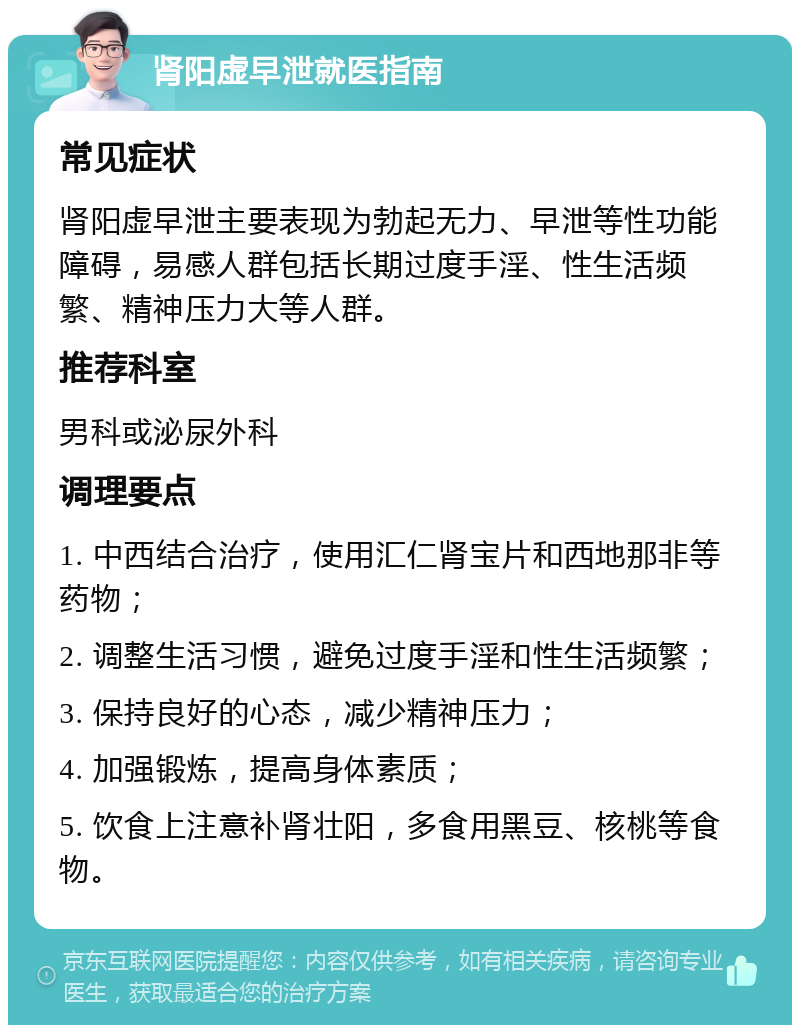 肾阳虚早泄就医指南 常见症状 肾阳虚早泄主要表现为勃起无力、早泄等性功能障碍，易感人群包括长期过度手淫、性生活频繁、精神压力大等人群。 推荐科室 男科或泌尿外科 调理要点 1. 中西结合治疗，使用汇仁肾宝片和西地那非等药物； 2. 调整生活习惯，避免过度手淫和性生活频繁； 3. 保持良好的心态，减少精神压力； 4. 加强锻炼，提高身体素质； 5. 饮食上注意补肾壮阳，多食用黑豆、核桃等食物。